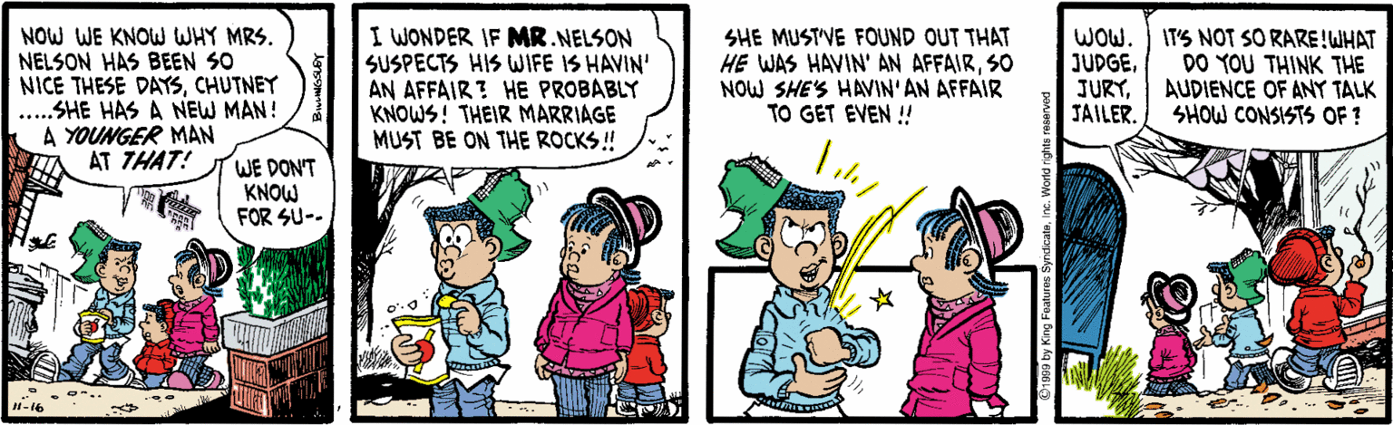 Cartoon OCR: NOW WE KNOW WHY MRS. NELSON HAS BEEN SO NICE THESE DAYSCHUTNEY ..SHE HAS A NEW MAN! A YOUNGER MAN AT THAT! I WONDER IF MR NELSON SUSPECTS HIS WIFE IS HAVIN' AN AFFAIR ? HE PROBABLY KNOWS! THEIR MARRIAGE MUST BE ON THE ROCKS ! SHE MUST'VE FOUND OUT THAT HE WAS HAVIN' AN AFFAIRSO NOW SHE'S HAVIN'AN AFFAIR TO GET EVEN ! WOW. JUDGEJAILER. IT'S NOT SO RARE!WHAT DO YOU THINK THE AUDIENCE OF ANT TALK SHOW CONSISTS OF? WE DON'T KNOW FOR SU-- 1-16 NOW WE KNOW WHY MRS. NELSON HAS BEEN SO NICE THESE DAYSCHUTNEY ..SHE HAS A NEW MAN! A YOUNGER MAN AT THAT! I WONDER IF MR NELSON SUSPECTS HIS WIFE IS HAVIN' AN AFFAIR ? HE PROBABLY KNOWS! THEIR MARRIAGE MUST BE ON THE ROCKS ! SHE MUST'VE FOUND OUT THAT HE WAS HAVIN' AN AFFAIRSO NOW SHE'S HAVIN'AN AFFAIR TO GET EVEN ! WOW. JUDGEJAILER. IT'S NOT SO RARE!WHAT DO YOU THINK THE AUDIENCE OF ANT TALK SHOW CONSISTS OF? WE DON'T KNOW FOR SU-- 1-16