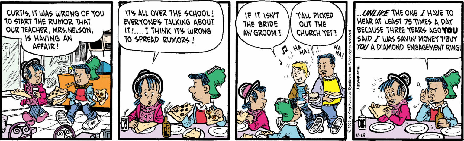 Comics OCR: CURTISIT WAS WRONG OF YOU TO START THE RUMOR THAT OUR TEACHERIS HAVING AN AFFAIR! IT'S ALL OVER THE SCHOOL! EVERYONE'S TALKING ABOUT IT!...I THINK ITS WRONG TO SPREAD RUMORS ! IF IT ISN'T THE BRIDE AN' GROOM? YALL PICKED OUT THE CHURCH YET? UNLIKE THE ONE I HAVE TO HEAR AT LEAST 75 TIMES A DAY BECAUSE THREE YEARS AGO YOU SAID I WAS SAVIN' MONEY T'BUY YOU A DIAMOND ENGAGEMENT RING! eHA HA! Il-18 CURTISIT WAS WRONG OF YOU TO START THE RUMOR THAT OUR TEACHERIS HAVING AN AFFAIR! IT'S ALL OVER THE SCHOOL! EVERYONE'S TALKING ABOUT IT!...I THINK ITS WRONG TO SPREAD RUMORS ! IF IT ISN'T THE BRIDE AN' GROOM? YALL PICKED OUT THE CHURCH YET? UNLIKE THE ONE I HAVE TO HEAR AT LEAST 75 TIMES A DAY BECAUSE THREE YEARS AGO YOU SAID I WAS SAVIN' MONEY T'BUY YOU A DIAMOND ENGAGEMENT RING! eHA HA! Il-18