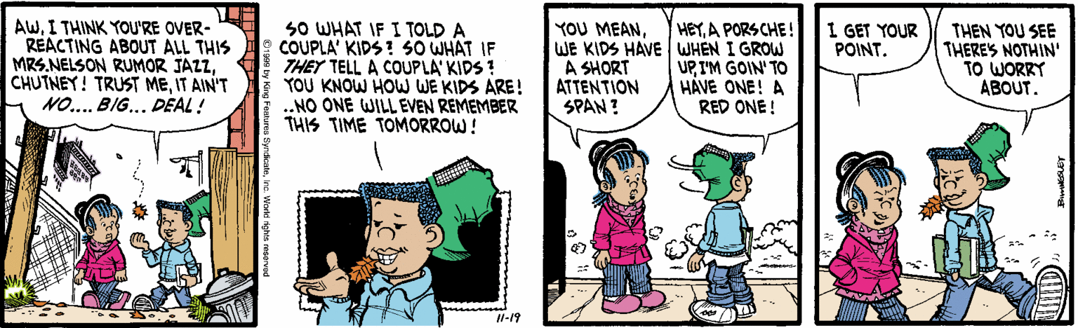 Conversation OCR: AWI THINK YOU'RE OVER- REACTING ABOUT ALL THIS MRS.NELSON RUMOR JAZZIT AIN'T NO.... BIG... DEAL ! SO WHAT IF I TOLD A COUPLA' KIDS ! SO WHAT IF THEY TELL A COUPLA' KIDS ? YOU KNOW HOW WE KIDS ARE! .NO ONE WILL EVEN REMEMBER THIS TIME TOMORROW! YOU MEANWE KIDS HAVE WHEN I GROW A SHORT ATTENTION SPAN? HEYA PORSCHE! I GET YOUR POINT. UPI'M GOIN' TO HÁVE ONE! A RED ONE ! THEN YOU SEE THERE'S NOTHIN' TO WORRY ABOUT. Il-19 AWI THINK YOU'RE OVER- REACTING ABOUT ALL THIS MRS.NELSON RUMOR JAZZCHUTNEY! TRUST MEIT AIN'T NO.... BIG... DEAL ! SO WHAT IF I TOLD A COUPLA' KIDS ! SO WHAT IF THEY TELL A COUPLA' KIDS ? YOU KNOW HOW WE KIDS ARE! .NO ONE WILL EVEN REMEMBER THIS TIME TOMORROW! YOU MEANWE KIDS HAVE WHEN I GROW A SHORT ATTENTION SPAN? HEYA PORSCHE! I GET YOUR POINT. UPI'M GOIN' TO HÁVE ONE! A RED ONE ! THEN YOU SEE THERE'S NOTHIN' TO WORRY ABOUT. Il-19