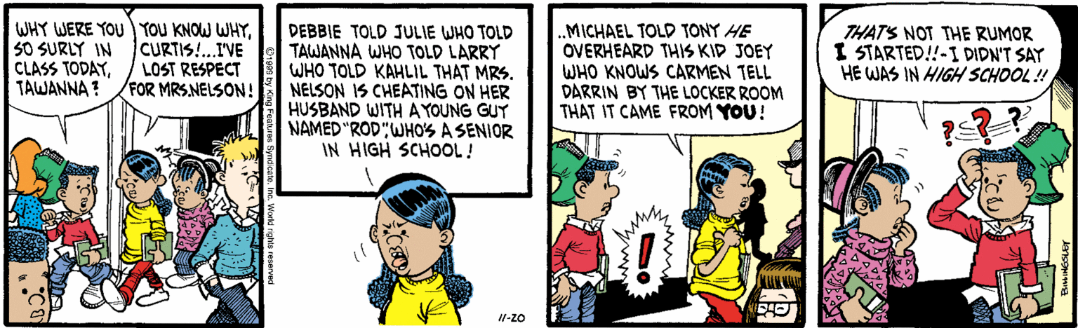 Cartoon OCR: WHY WERE YOU YOU KNOW WHY50 SURLY IN CLASS TODAYTAWANNA ? DEBBIE TOLD JULIE WHO TOLD TAWANNA WHO TOLD LARRY WHO TOLD KAHLIL THAT MRS. NELSON IS CHEATING ON HER HUSBAND WITH A YOUNG GUY NAMED "ROD"WHO'S A SENIOR IN HIGH SCHOOL! MICHAEL TOLD TONY HE OVERHEARD THIS KID JOEY WHO KNOWS CARMEN TELL DARRIN BY THE LOCKER ROOM THAT IT CAME FROM YOU! CURTIS!..IVE LOST RESPECT FOR MRS.NELSON! THATS NOT THE RUMOR I STARTED!!-I DIDN'T SAY HE WAS IN HIGH SCHOOL! d nights reserve WHY WERE YOU YOU KNOW WHY50 SURLY IN CLASS TODAYTAWANNA ? DEBBIE TOLD JULIE WHO TOLD TAWANNA WHO TOLD LARRY WHO TOLD KAHLIL THAT MRS. NELSON IS CHEATING ON HER HUSBAND WITH A YOUNG GUY NAMED "ROD"WHO'S A SENIOR IN HIGH SCHOOL! MICHAEL TOLD TONY HE OVERHEARD THIS KID JOEY WHO KNOWS CARMEN TELL DARRIN BY THE LOCKER ROOM THAT IT CAME FROM YOU! CURTIS!..IVE LOST RESPECT FOR MRS.NELSON! THATS NOT THE RUMOR I STARTED!!-I DIDN'T SAY HE WAS IN HIGH SCHOOL! d nights reserve