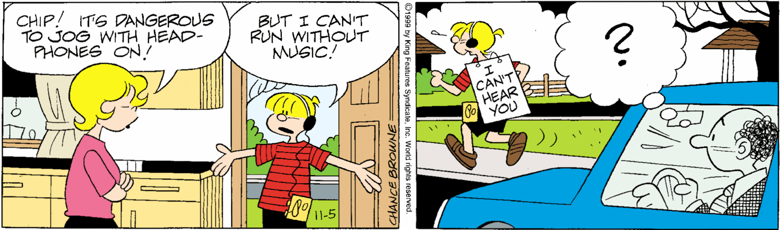 Comic book OCR: CHIP! ITS DANGEROUS TO JOG WITH HEAD- PHONES ON! BUT I CANIT RUN WITHOUT MUSIC! CAN'T HEAR YOU 11-5 by King Features SyndicateInc. World rights reserved. CHANCE BROWNE CHIP! ITS DANGEROUS TO JOG WITH HEAD- PHONES ON! BUT I CANIT RUN WITHOUT MUSIC! CAN'T HEAR YOU 11-5 by King Features SyndicateInc. World rights reserved. CHANCE BROWNE
