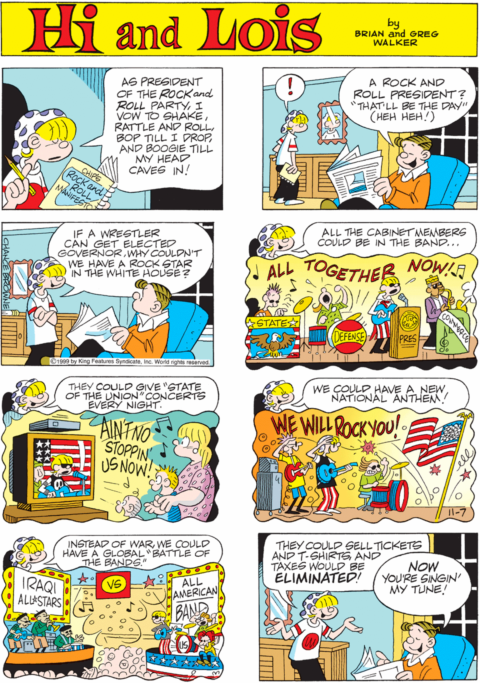 Sharing OCR: A ROCK AND ROLL PRESIDENT? "THAT LL BE THE DAY" (??? ???!) Hi Lois AS PRESIDENT OF THE ROCKand ROLL PARTYI VOW TO SHAKEAND BOOGIE TILL MY HEAD CAVES IN! and by GREG & BRIAN WALKER ROLL MANIFESTO CHIPS (ROCK and ALL THE CABINET MEMBERS COULD BE IN THE BAND... THEY COULD GIVE "STATE OF THE UNION"CONCERTS EVERY NIGHT. IF A WRESTLER CAN GET ELECTED GOVERNORWHY COULDN'T WE HAVE A ROCK STAR IN THE WHITE HOUSE ? TOGETHER NOWIR AINTNO STOPPINUS NOW! ALL STATE (DEFENSE PRES ©1999 by King Features SyndicateInc. World rights reserved. WE COULDNATIONAL ANTHEM! INSTEAD OF WARWE COULD HAVE A GLOBAL"BATTLE OF THE BANDS." THEY COULD SELL TICKETS AND T-SHIRTS AND TAXES WOULD BE ELIMINATED! NOW YOU'RE SINGIN' MY TUNE! WE WILL ROCK YOU! IRAQI ALLASTARS• ALL AMERICAN BAND VS A ROCK AND ROLL PRESIDENT? "THAT LL BE THE DAY" (??? ???!) Hi Lois AS PRESIDENT OF THE ROCKand ROLL PARTYI VOW TO SHAKERATTLE AND ROLLBOP TILL I DROPAND BOOGIE TILL MY HEAD CAVES IN! and by GREG & BRIAN WALKER ROLL MANIFESTO CHIPS (ROCK and ALL THE CABINET MEMBERS COULD BE IN THE BAND... THEY COULD GIVE "STATE OF THE UNION"CONCERTS EVERY NIGHT. IF A WRESTLER CAN GET ELECTED GOVERNORWHY COULDN'T WE HAVE A ROCK STAR IN THE WHITE HOUSE ? TOGETHER NOWIR AINTNO STOPPINUS NOW! ALL STATE (DEFENSE PRES ©1999 by King Features SyndicateInc. World rights reserved. WE COULDHAVE A NEWNATIONAL ANTHEM! INSTEAD OF WARWE COULD HAVE A GLOBAL"BATTLE OF THE BANDS." THEY COULD SELL TICKETS AND T-SHIRTS AND TAXES WOULD BE ELIMINATED! NOW YOU'RE SINGIN' MY TUNE! WE WILL ROCK YOU! IRAQI ALLASTARS• ALL AMERICAN BAND VS