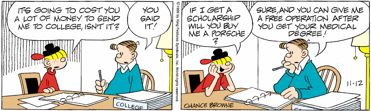 Illustration OCR: ITS GOING TO COST YOU A LOT OF MONEY TO SEND ME TO COLLEGEISN'T IT? YOU SAID IT! IF I GET A SCHOLARSHIP WILL YOU BLY ME A PORSCHE SUREAND YOU CAN GIVE ME A FREE OPERATION AFTER YOU GET YOUR MEDICAL DEGREE! 11-12 COLLEGE CHANCE BROWNE 1999 by King Features SyndicateInc. World rights reserved. ITS GOING TO COST YOU A LOT OF MONEY TO SEND ME TO COLLEGEISN'T IT? YOU SAID IT! IF I GET A SCHOLARSHIP WILL YOU BLY ME A PORSCHE SUREAND YOU CAN GIVE ME A FREE OPERATION AFTER YOU GET YOUR MEDICAL DEGREE! 11-12 COLLEGE CHANCE BROWNE 1999 by King Features SyndicateInc. World rights reserved.