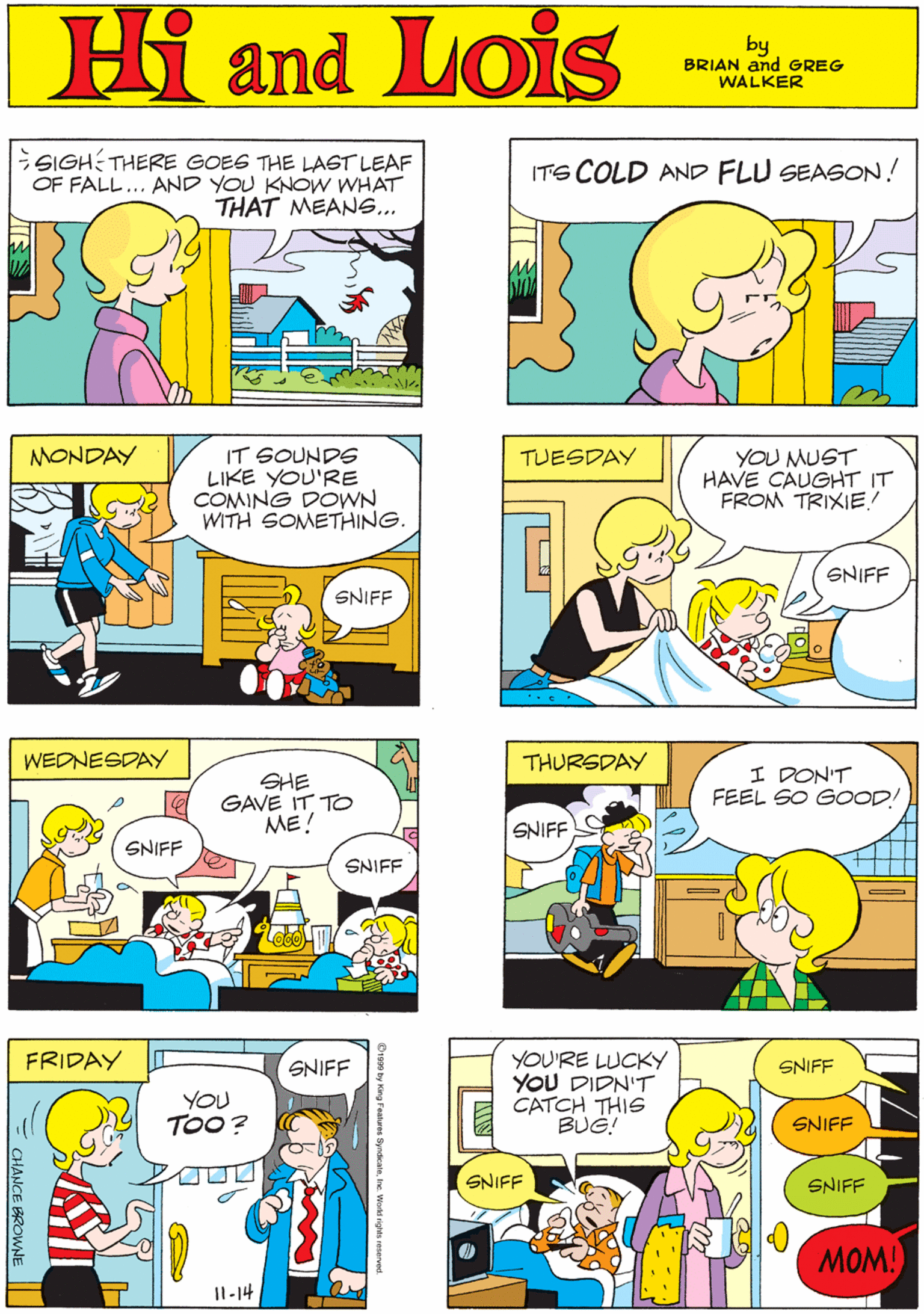 Line OCR: SIGH THERE GOES THE LAST LEAF OF FALL... AND YOU KNOW WHAT THAT MEANS... ITS COLD AND FLU SEASON! Hi Lois and by GREG & BRIAN WALKER MONDAY IT SOUNDS LIKE YOU'RE COMING DOWN WITH SOMETHING. TUESDAY YOU MUST HAVE CAUGHT IT FROM TRIXIE! WEDNESDAY SHE GAVE IT TO ME! SNIFF SNIFF SNIFF SNIFF THURSDAY FRIDAY I DON'T FEEL SO GOOD! YOU'RE LUCKY YOU DIDN'T CATCH THIS BUG! SNIFF SNIFF YOU TOO? SNIFF SNIFF SNIFF SNIFF MOM! I1-14 000 CHANCE BROWNE SIGH THERE GOES THE LAST LEAF OF FALL... AND YOU KNOW WHAT THAT MEANS... ITS COLD AND FLU SEASON! Hi Lois and by GREG & BRIAN WALKER MONDAY IT SOUNDS LIKE YOU'RE COMING DOWN WITH SOMETHING. TUESDAY YOU MUST HAVE CAUGHT IT FROM TRIXIE! WEDNESDAY SHE GAVE IT TO ME! SNIFF SNIFF SNIFF SNIFF THURSDAY FRIDAY I DON'T FEEL SO GOOD! YOU'RE LUCKY YOU DIDN'T CATCH THIS BUG! SNIFF SNIFF YOU TOO? SNIFF SNIFF SNIFF SNIFF MOM! I1-14 000 CHANCE BROWNE
