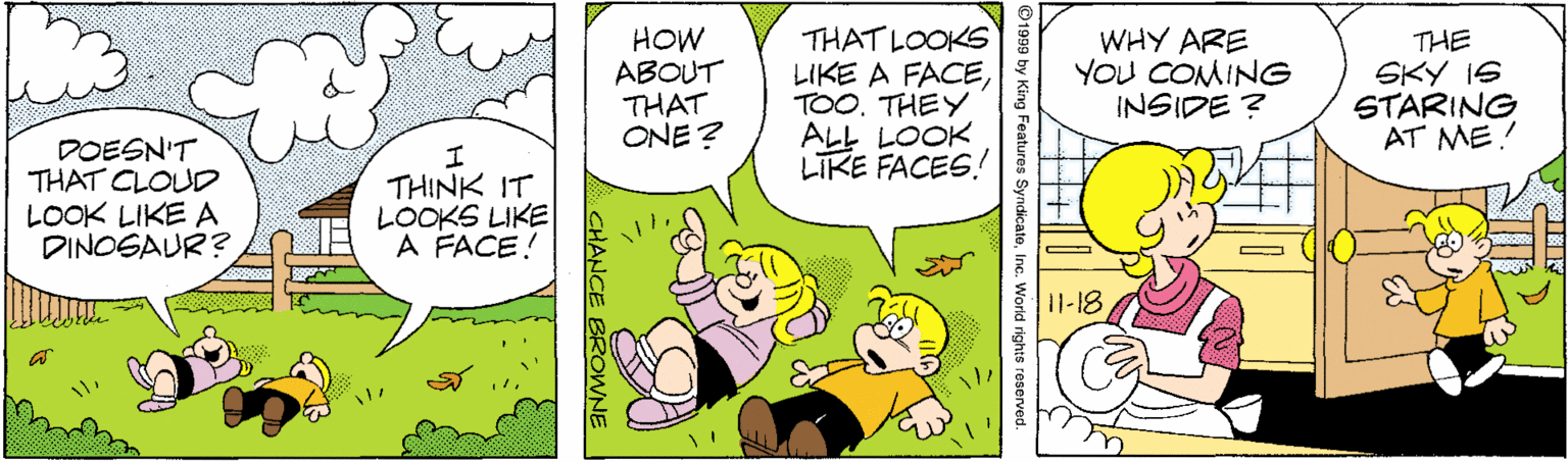 Comic book OCR: HOW ABOUT THAT ONE ? THAT LOOKS LIKE A FACETHEY ALL LOOK LIKE FACES! WHY ARE YOU COMING INSIDE ? THE SKY IS STARING AT ME: DOESN'T THAT CLOUD LOOK LIKE A DINOSAUR? THINK IT LOOKS LIKE A FACE! 11-18 SyndicateInc. World rights reserved CHANCE BROWNE HOW ABOUT THAT ONE ? THAT LOOKS LIKE A FACETHEY ALL LOOK LIKE FACES! WHY ARE YOU COMING INSIDE ? THE SKY IS STARING AT ME: DOESN'T THAT CLOUD LOOK LIKE A DINOSAUR? THINK IT LOOKS LIKE A FACE! 11-18 SyndicateInc. World rights reserved CHANCE BROWNE
