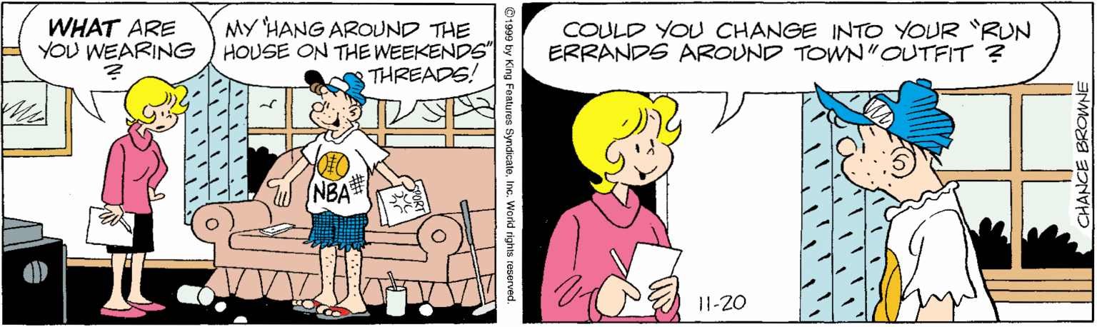 Line OCR: WHAT ARE YOU WEARING MY HANG AROUND THE HOUSE ON THE WEEKENDS" THREADS! COULD YOU CHANGE INTO YOUR "RUN ERRANDS AROUND TOWN"OUTFIT ? NBA 11-20 CHANCE BROWNE ©1999 by King Features Syndicate. Inc. World rights reserved. ? y WHAT ARE YOU WEARING MY HANG AROUND THE HOUSE ON THE WEEKENDS" THREADS! COULD YOU CHANGE INTO YOUR "RUN ERRANDS AROUND TOWN"OUTFIT ? NBA 11-20 CHANCE BROWNE ©1999 by King Features Syndicate. Inc. World rights reserved. ? y