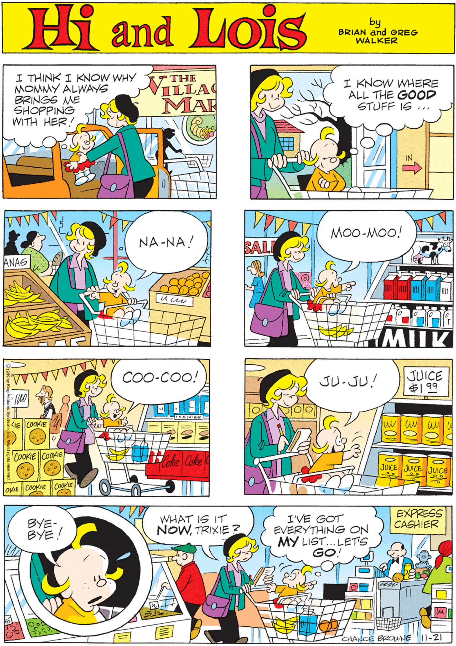 Rectangle OCR: Hi Lois I THINK I KNOW WHY MOMMY ALWAYS BRINGS ME SHOPPING WITH HER! 7 THE NILLA I KNOW WHERE ALL THE GOOD STUFF IS ... MAR and by GREG & BRIAN WALKER Mo0-MOO! COO-COo! NA -NA! ANAS GE COOKIE u uu COOKIE COOKIE MUK OKIE COOKIE COOKIE EXPRESS CASHIER I'VE GOT EVERYTHING ON MY LIST... LETS GO JU.JU! JUICE ? 99 BYE- BYE! WHAT IS IT NOWTRIXIE ? JUICE UICE JUICE CHANCE BROWNE 11-2I Hi Lois I THINK I KNOW WHY MOMMY ALWAYS BRINGS ME SHOPPING WITH HER! 7 THE NILLA I KNOW WHERE ALL THE GOOD STUFF IS ... MAR and by GREG & BRIAN WALKER Mo0-MOO! COO-COo! NA -NA! ANAS GE COOKIE u uu COOKIE COOKIE MUK OKIE COOKIE COOKIE EXPRESS CASHIER I'VE GOT EVERYTHING ON MY LIST... LETS GO JU.JU! JUICE ? 99 BYE- BYE! WHAT IS IT NOWTRIXIE ? JUICE UICE JUICE CHANCE BROWNE 11-2I