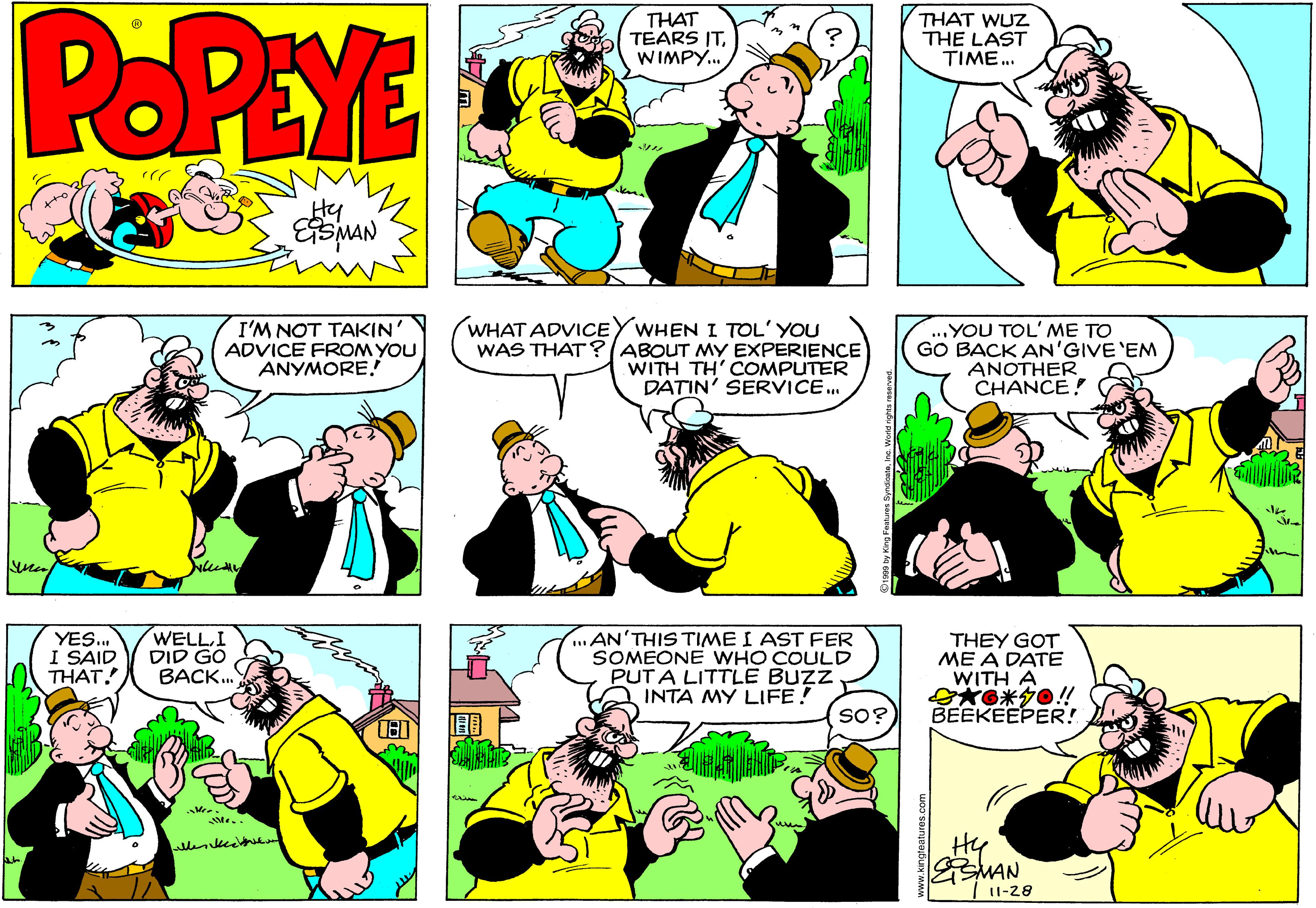 Yellow OCR: POPEYE THAT TEARS ITWIMPY. THAT WUZ THE LAST TIME. Hy I'M NOT TAKIN' ADVICE FROM YOU ANYMORE! WHAT ADVICEYWHEN I TOL' YOU WAS THAT?(ABOUT MY EXPERIENCE WITH TH' COMPUTER DATIN' SERVICE. YOU TOL' ME TO GO BACK AN'GIVE 'EM ANOTHER CHANCE! YES.. I SAID THAT. WELLI DID GO BACK. ...AN'THIS TIME I AST FER SOMEONE WHO COULD PUTA LITTLE BUZZ INTA MY LIFE! THEY GOT ME A DATE WITH A G*G*0!! BEEKEEPER! so? Hy SMAN I1-28 POPEYE THAT TEARS ITWIMPY. THAT WUZ THE LAST TIME. Hy I'M NOT TAKIN' ADVICE FROM YOU ANYMORE! WHAT ADVICEYWHEN I TOL' YOU WAS THAT?(ABOUT MY EXPERIENCE WITH TH' COMPUTER DATIN' SERVICE. YOU TOL' ME TO GO BACK AN'GIVE 'EM ANOTHER CHANCE! YES.. I SAID THAT. WELLI DID GO BACK. ...AN'THIS TIME I AST FER SOMEONE WHO COULD PUTA LITTLE BUZZ INTA MY LIFE! THEY GOT ME A DATE WITH A G*G*0!! BEEKEEPER! so? Hy SMAN I1-28