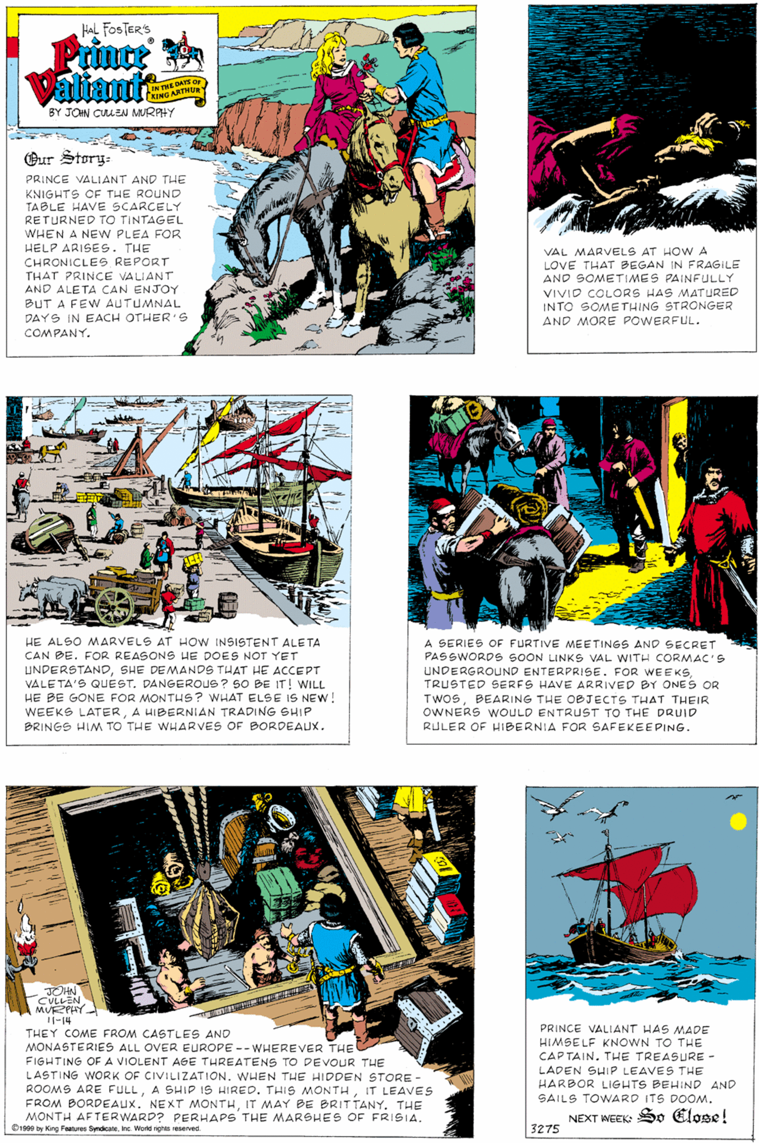 Publication OCR: Hal FOSTER'S Prince Valiatt ON THE DAYS Or ING ARTHUR BY JOHN CUEN MURAHY Our Story- PRINCE VALIANT AND THE KNIGHTS CF THE ROUND TABLE HAVE SCARCELY RETURNED TO TINTAGEL WHEN A NEW PLEA FOR HELP ARISES. THE CHRONICLEG REPORT THAT PRINCE VALIANT AND ALETA CAN ENJOY VAL MARVELS AT HO W A LOVE THAT BEGAN IN FRAGILE AND SOMETIMES PAINFULLY VIVIO COLORS HAS MATURED INTO SOMETHING STRONGER AND MORE POWERFUL. BUT A FEW AUTUMNAL DAYS IN EACH OTHER'S COMPANY. HE ALSO MARVELS AT HOw INSISTENT ALETA CAN DE. FOR REASONS HE DOES NOT YET UNDERSTANDSHE DEMANDS THAT HE ACCEPT VALE TA'S QUEST. DANGEROUS ? SO BE IT! WILL HE BE GONE FOR MONTHS? WHAT ELSE IS NEW! WEEKS LATERA HIBERNIAN TRADING SHIP PRINGS HIM TO THE WHARVES OF BORDEAUX. A SERIES OF FURTIVE MEETINGS AND SECRET PASSWORDG SOON LINKS VAL WITH CORMAC'S UNDERGROUND ENTERPRISE. FOR WEEKSTRUSTED SERFS HAVE ARRIVED BY ONES OR TWOSBEARING THE OBJECTS THAT THEIR OWNERS WOULD ENTRUST TO THE DRUID RULER OF HIBERNIA FOR SAFEKEEPING. JOHN CULLEN MURZPHY Il-14 PRINCE VALIANT HAS MADE HIMSELF KNOWN TO THE CAP TAIN. THE TREASURE - THEY COME FROM CASTLES AND MONASTERIES ALL OVER EUROPE -- WHEREVER THE FIGHTING OF A VIOLENT AGE THREATENS TO DEVOUR THE LASTING WORK OF CIVILIZATION. WHEN THE HIDDEN STORE ROOMS ARE FULLIT LEAVES FROM BORDEAUXIT MAY BE BRITTANY. THE MONTH AFTERWARD? PERHAPS THE MARSHES OF FRISIA. Orsas by King Faatures SymdicaeInc. Word nghts NSeved. LADEN SHIP LEAVES THE HARBOR LIGHTS BEHIND AND SAILS TOWARD ITS DOOMNEXT IWEEK: So Elose! 3275 Hal FOSTER'S Prince Valiatt ON THE DAYS Or ING ARTHUR BY JOHN CUEN MURAHY Our Story- PRINCE VALIANT AND THE KNIGHTS CF THE ROUND TABLE HAVE SCARCELY RETURNED TO TINTAGEL WHEN A NEW PLEA FOR HELP ARISES. THE CHRONICLEG REPORT THAT PRINCE VALIANT AND ALETA CAN ENJOY VAL MARVELS AT HO W A LOVE THAT BEGAN IN FRAGILE AND SOMETIMES PAINFULLY VIVIO COLORS HAS MATURED INTO SOMETHING STRONGER AND MORE POWERFUL. BUT A FEW AUTUMNAL DAYS IN EACH OTHER'S COMPANY. HE ALSO MARVELS AT HOw INSISTENT ALETA CAN DE. FOR REASONS HE DOES NOT YET UNDERSTANDSHE DEMANDS THAT HE ACCEPT VALE TA'S QUEST. DANGEROUS ? SO BE IT! WILL HE BE GONE FOR MONTHS? WHAT ELSE IS NEW! WEEKS LATERA HIBERNIAN TRADING SHIP PRINGS HIM TO THE WHARVES OF BORDEAUX. A SERIES OF FURTIVE MEETINGS AND SECRET PASSWORDG SOON LINKS VAL WITH CORMAC'S UNDERGROUND ENTERPRISE. FOR WEEKSTRUSTED SERFS HAVE ARRIVED BY ONES OR TWOSBEARING THE OBJECTS THAT THEIR OWNERS WOULD ENTRUST TO THE DRUID RULER OF HIBERNIA FOR SAFEKEEPING. JOHN CULLEN MURZPHY Il-14 PRINCE VALIANT HAS MADE HIMSELF KNOWN TO THE CAP TAIN. THE TREASURE - THEY COME FROM CASTLES AND MONASTERIES ALL OVER EUROPE -- WHEREVER THE FIGHTING OF A VIOLENT AGE THREATENS TO DEVOUR THE LASTING WORK OF CIVILIZATION. WHEN THE HIDDEN STORE ROOMS ARE FULLA SHIP IS HIREO. THIS MONTHIT LEAVES FROM BORDEAUXNEXT MONTHIT MAY BE BRITTANY. THE MONTH AFTERWARD? PERHAPS THE MARSHES OF FRISIA. Orsas by King Faatures SymdicaeInc. Word nghts NSeved. LADEN SHIP LEAVES THE HARBOR LIGHTS BEHIND AND SAILS TOWARD ITS DOOMNEXT IWEEK: So Elose! 3275