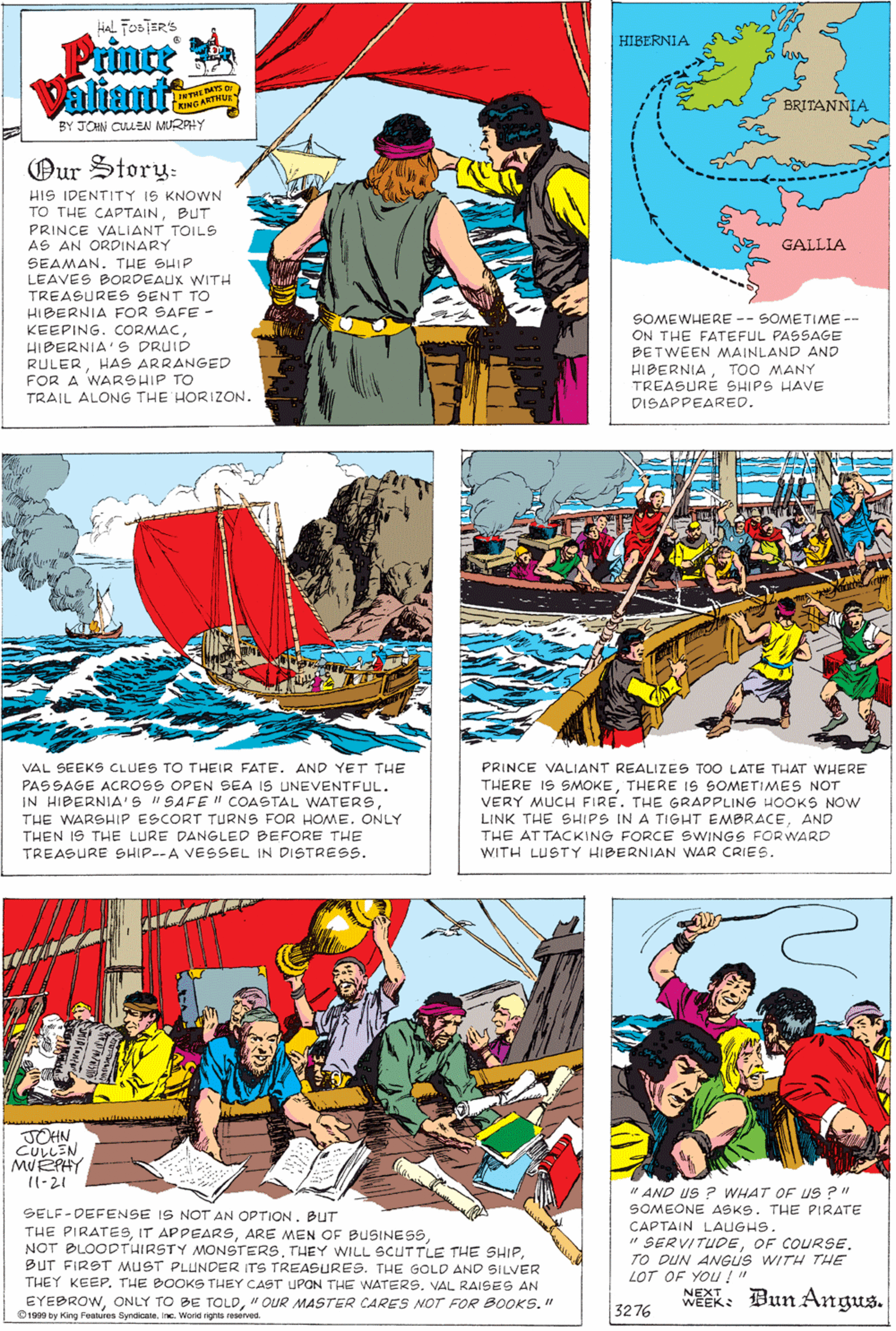 Fictional character OCR: Hial FOSTER'S Prince Valiante HIBERNIA AS DI KING ARTHU BRITANNIA BY JOHN CULLEN MURPHY Our Story: HIS IDENTITY IS KNOWN TO THE CAPTAINBUT PRINCE VALIANT TOILS AS AN ORDINARY SEAMAN. THE SHIP LEAVES BORDEAUX WITH TREASURES SENT TO HIBERNIA FOR SAFE - GALLIA KEEPING. CORMACHIBERNIA'S DRUID RULERHAS ARRANGED FOR A WARSHIP TO SOMEWHERE -- SOMETIME -- ON THE FATEFUL PASSAGE BETWEEN MAINLAND AND HIBERNIATOO MANY TREASURE SHIPS HAVE TRAIL ALONG THE HORIZON. DISAPPEARED. PRINCE VALIANT REALIZES TOO LATE THAT WHERE THERE IS SMOKETHERE IS SOMETIMES NOT VERY MUCH FIRE. THE GRAPPLING HOOKS NOW LINK THE SHIPS IN A TIGHT EMBRACEAND THE AT TACKING FORCE SWINGS FOR WARD WITH LUSTY HIBERNIAN WAR CRIES. VAL SEEKS CLUES TO THEIR FATE. AND YET THE PASSAGE ACROSS OPEN SEA IS UNEVENTFUL. IN HIBERNIA'S "SAFE " COASTAL WATERSTHE WARSHIP ESCORT TURNS FOR HOME. ONLY THEN IS THE LURE DANGLED BEFORE THE TREASURE SHIP--A VESSEL IN DISTRESS. JOHN. CULLEN MUEPHY 11-21 SELF-DEFENSE IS NOT AN OPTION. BUT THE PIRATESBUT FIRST MUST PLUNDER ITS TREASURES. THE GOLD AND SILVER THEY KEEPVAL RAISES AN " AND US ? WHAT OF uS ?" SOMEONE ASKS. THE PIRATE CAPTAIN LAUGHS. " SERVITUDEOF COURSE. TO DUN ANGUS WITH THE LOT OF YOU !" NEXT EYEBROW" OUR MASTER CARES NOT FOR BOOKS." O1909 by King Fealures Syndicatene. Worid rights reserved. WEEK: Bun Angus. 3276 Hial FOSTER'S Prince Valiante HIBERNIA AS DI KING ARTHU BRITANNIA BY JOHN CULLEN MURPHY Our Story: HIS IDENTITY IS KNOWN TO THE CAPTAINBUT PRINCE VALIANT TOILS AS AN ORDINARY SEAMAN. THE SHIP LEAVES BORDEAUX WITH TREASURES SENT TO HIBERNIA FOR SAFE - GALLIA KEEPING. CORMACHIBERNIA'S DRUID RULERHAS ARRANGED FOR A WARSHIP TO SOMEWHERE -- SOMETIME -- ON THE FATEFUL PASSAGE BETWEEN MAINLAND AND HIBERNIATOO MANY TREASURE SHIPS HAVE TRAIL ALONG THE HORIZON. DISAPPEARED. PRINCE VALIANT REALIZES TOO LATE THAT WHERE THERE IS SMOKETHERE IS SOMETIMES NOT VERY MUCH FIRE. THE GRAPPLING HOOKS NOW LINK THE SHIPS IN A TIGHT EMBRACEAND THE AT TACKING FORCE SWINGS FOR WARD WITH LUSTY HIBERNIAN WAR CRIES. VAL SEEKS CLUES TO THEIR FATE. AND YET THE PASSAGE ACROSS OPEN SEA IS UNEVENTFUL. IN HIBERNIA'S "SAFE " COASTAL WATERSTHE WARSHIP ESCORT TURNS FOR HOME. ONLY THEN IS THE LURE DANGLED BEFORE THE TREASURE SHIP--A VESSEL IN DISTRESS. JOHN. CULLEN MUEPHY 11-21 SELF-DEFENSE IS NOT AN OPTION. BUT THE PIRATESIT APPEARSARE MEN OF BUSINESSNOT BLOODTHIRSTY MONSTERSTHEY WILL SCUTTLE THE SHIPBUT FIRST MUST PLUNDER ITS TREASURES. THE GOLD AND SILVER THEY KEEPTHE BOOKS THEY CAST UPON THE WATERSVAL RAISES AN " AND US ? WHAT OF uS ?" SOMEONE ASKS. THE PIRATE CAPTAIN LAUGHS. " SERVITUDEOF COURSE. TO DUN ANGUS WITH THE LOT OF YOU !" NEXT EYEBROWONLY TO BE TOLD" OUR MASTER CARES NOT FOR BOOKS." O1909 by King Fealures Syndicatene. Worid rights reserved. WEEK: Bun Angus. 3276