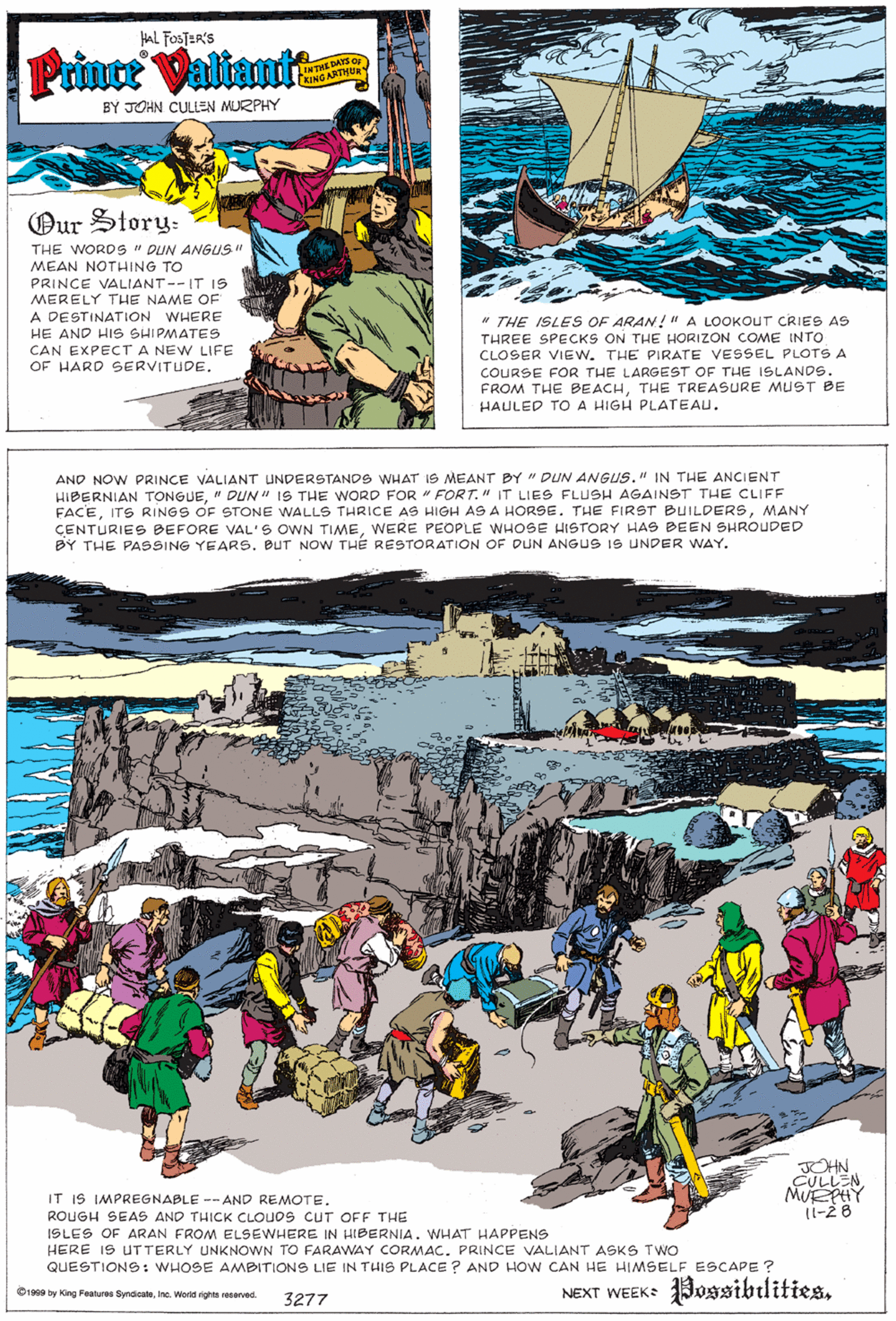 Graphic design OCR: HAL FOSTER'S Prince Valtant E DAYS O INTREMHE- KING ARTHUR BY JOHN CULLEN MURPHY Our Story: THE WORDS " DUN ANGUS" MEAN NOTHING TO PRINCE VALIANT--IT IS MERELY THE NAME OF A DESTINATION WHERE HE AND HIS SHIPMATES CAN EXPECTA NEW LIFE OF HARD SERVITUDE. * THE ISLES OF ARAN!"A LOOKOUT CRIES AS THREE SPECKS ON THE HORIZON COME INTO CLOSER VIEW. THE PIRATE VESSEL PLOTS A COURSE FOR THE LARGEST OF THE ISLANDS. FROM THE BEACHTHE TREASURE MUST BE HAULED TO A HIGH PLATEAU. AND NOW PRINCE VALIANT UNDERSTANDS WHAT 1S MEANT BY " DUN ANGUS." IN THE ANCIENT HIBERNIAN TONGUE" DUN" IS THE WORD FOR FORT." IT LIES FLUSH AGAINST THE CLIFF FACEMANY ÇENTURIES BEFORE VAL'S OWN TIMEWERE PEOPLE WHOSE HISTORY HAS BEEN SHROUDED BY THE PASSING YEARS. BUT NOW THE RESTORATION OF DUN ANGUS IS UNDER WAY. OHN CULLENMUEPHY 11-28 IT IS IMPREGNABLE -- AND REMOTE. ROUGH SEAS AND THICK CLOUOS CUT OFF THE ISLES OF ARAN FROM ELSEWHERE IN HIBERNIA. WHAT HAPPENS HERE IS UTTERLY UNKNOWN TO FARAWAY CORMAC. PRINCE VALIANT ASKS Two QUESTIONS : WHOSE AMBITIONS LIE IN THIS PLACE ? AND HOW CAN HE HIMSELF ESCAPE ? NEXT WEEK Possibilities. O1999 by King Features SyndiesteIna. World eights resarved. 3277 HAL FOSTER'S Prince Valtant E DAYS O INTREMHE- KING ARTHUR BY JOHN CULLEN MURPHY Our Story: THE WORDS " DUN ANGUS" MEAN NOTHING TO PRINCE VALIANT--IT IS MERELY THE NAME OF A DESTINATION WHERE HE AND HIS SHIPMATES CAN EXPECTA NEW LIFE OF HARD SERVITUDE. * THE ISLES OF ARAN!"A LOOKOUT CRIES AS THREE SPECKS ON THE HORIZON COME INTO CLOSER VIEW. THE PIRATE VESSEL PLOTS A COURSE FOR THE LARGEST OF THE ISLANDS. FROM THE BEACHTHE TREASURE MUST BE HAULED TO A HIGH PLATEAU. AND NOW PRINCE VALIANT UNDERSTANDS WHAT 1S MEANT BY " DUN ANGUS." IN THE ANCIENT HIBERNIAN TONGUE" DUN" IS THE WORD FOR FORT." IT LIES FLUSH AGAINST THE CLIFF FACEITS RINGS OF STONE WALLS THRICE AS HIGH AS A HORSE. THE FIRST BUILDERSMANY ÇENTURIES BEFORE VAL'S OWN TIMEWERE PEOPLE WHOSE HISTORY HAS BEEN SHROUDED BY THE PASSING YEARS. BUT NOW THE RESTORATION OF DUN ANGUS IS UNDER WAY. OHN CULLENMUEPHY 11-28 IT IS IMPREGNABLE -- AND REMOTE. ROUGH SEAS AND THICK CLOUOS CUT OFF THE ISLES OF ARAN FROM ELSEWHERE IN HIBERNIA. WHAT HAPPENS HERE IS UTTERLY UNKNOWN TO FARAWAY CORMAC. PRINCE VALIANT ASKS Two QUESTIONS : WHOSE AMBITIONS LIE IN THIS PLACE ? AND HOW CAN HE HIMSELF ESCAPE ? NEXT WEEK Possibilities. O1999 by King Features SyndiesteIna. World eights resarved. 3277