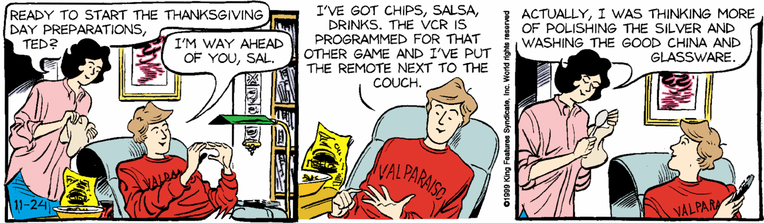 Conversation OCR: I'VE GOT CHIPSDRINKS. THE VCR IS PROGRAMMED FOR THAT OTHER GAME AND I'VE PUT THE REMOTE NEXT TO THE COUCH. READY TO START THE THANKSGIVING DAY PREPARATIONSTED? ACTUALLYI WAS THINKING MORE OF POLISHING THE SILVER AND WASHING THE GOOD CHINA AND GLASSWARE. I'M WAY AHEAD OF YOUSAL. VAL PARAISE 11-24 VALPARA 01999 King Features SyndicateInc. World righte reserved I'VE GOT CHIPSDRINKS. THE VCR IS PROGRAMMED FOR THAT OTHER GAME AND I'VE PUT THE REMOTE NEXT TO THE COUCH. READY TO START THE THANKSGIVING DAY PREPARATIONSTED? ACTUALLYI WAS THINKING MORE OF POLISHING THE SILVER AND WASHING THE GOOD CHINA AND GLASSWARE. I'M WAY AHEAD OF YOUSAL. VAL PARAISE 11-24 VALPARA 01999 King Features SyndicateInc. World righte reserved
