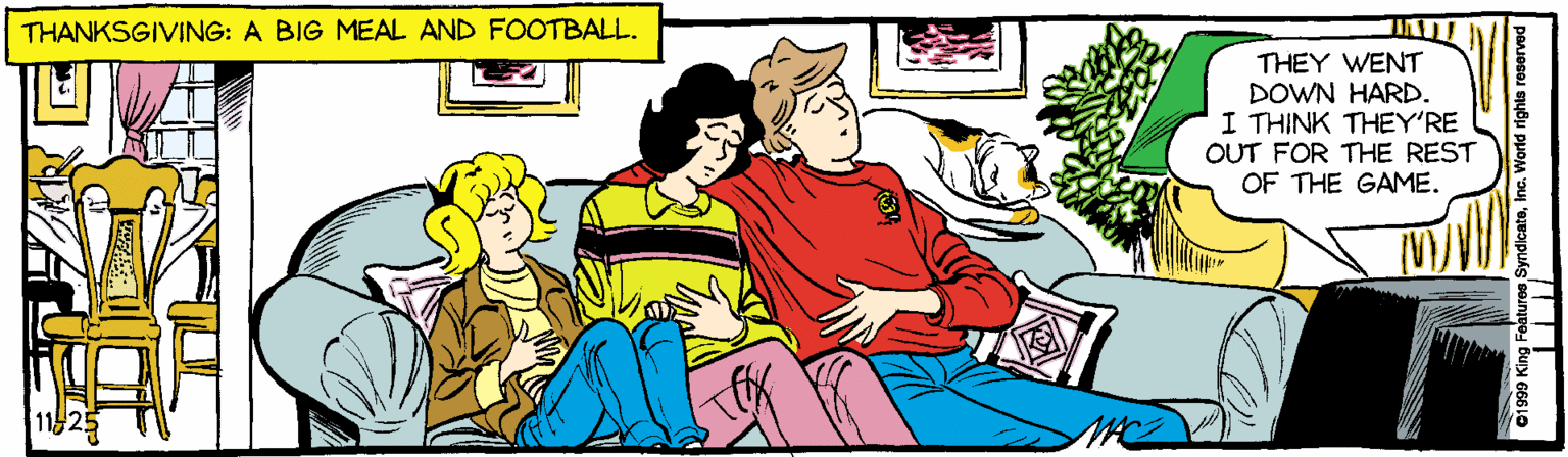 Animated cartoon OCR: THANKSGIVING: A BIG MEAL AND FOOTBALL. THEY WENT DOWN HARD. I THINK THEY'RE OUT FOR THE REST OF THE GAME. ng Featuros SyndicateInc. World righto roserved o4 BuN 66610 THANKSGIVING: A BIG MEAL AND FOOTBALL. THEY WENT DOWN HARD. I THINK THEY'RE OUT FOR THE REST OF THE GAME. ng Featuros SyndicateInc. World righto roserved o4 BuN 66610