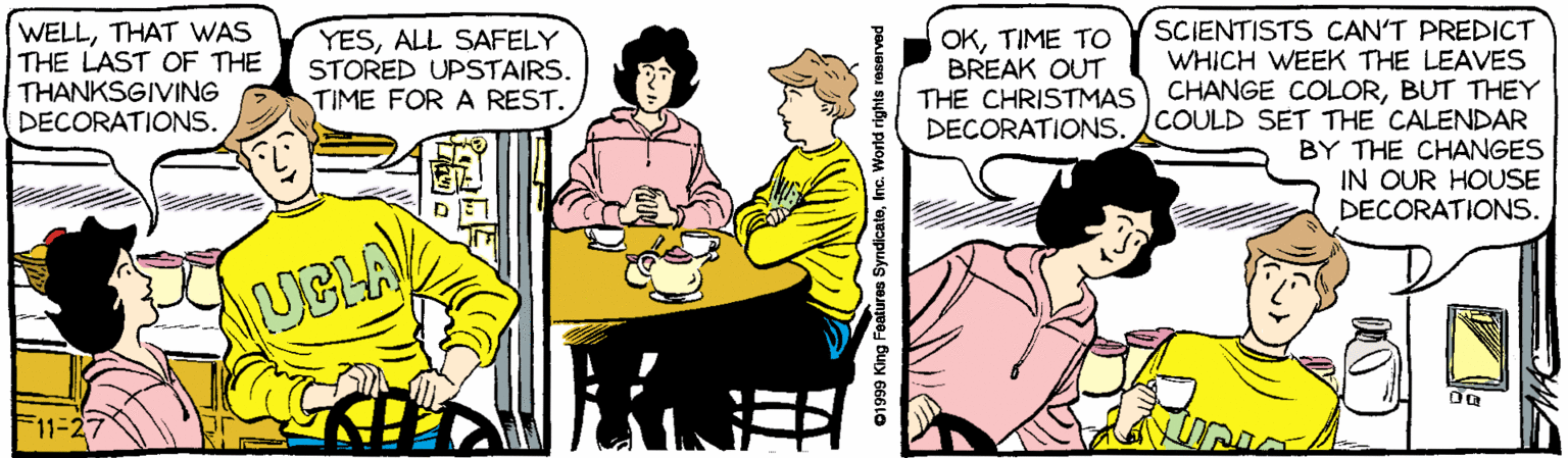 Cartoon OCR: WELLTHAT WAS THE LAST OF THE THANKSGIVING DECORATIONS. SCIENTISTS CAN'T PREDICT YESALL SAFELY STORED UPSTAIRS. TIME FOR A REST. OKTIME TO BREAK OUT THE CHRISTMAS DECORATIONS. WHICH WEEK THE LEAVES CHANGE COLORBUT THEY COULD SET THE CALENDAR BY THE CHANGES IN OUR HOUSE DECORATIONS. UBLA 11%-2 Foatures SyndicateInc. World rights e WELLTHAT WAS THE LAST OF THE THANKSGIVING DECORATIONS. SCIENTISTS CAN'T PREDICT YESALL SAFELY STORED UPSTAIRS. TIME FOR A REST. OKTIME TO BREAK OUT THE CHRISTMAS DECORATIONS. WHICH WEEK THE LEAVES CHANGE COLORBUT THEY COULD SET THE CALENDAR BY THE CHANGES IN OUR HOUSE DECORATIONS. UBLA 11%-2 Foatures SyndicateInc. World rights e