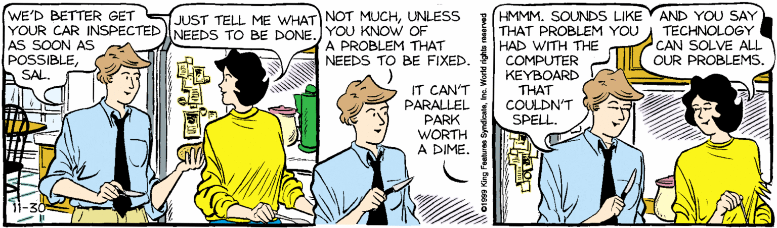 Illustration OCR: HMMM. SOUNDS LIKE THAT PROBLEM YOU HAD WITH THE COMPUTER KEYBOARD THAT WE'D BETTER GET AND YOU SAY TECHNOLOGY CAN SOLVE ALL OUR PROBLEMS. JUST TELL ME WHAT) NOT MUCHUNLESS YOUR CAR INSPECTED NEEDS TO BE DONEYOU KNOW OF AS SOON AS POSSIBLEA SAL. A PROBLEM THAT NEEDS TO BE FIXED. IT CAN'T PARALLEL PARK WORTH A DIME. COULDN'T SPELL. 1999 King Features SyndicateInc. World rights reserved HMMM. SOUNDS LIKE THAT PROBLEM YOU HAD WITH THE COMPUTER KEYBOARD THAT WE'D BETTER GET AND YOU SAY TECHNOLOGY CAN SOLVE ALL OUR PROBLEMS. JUST TELL ME WHAT) NOT MUCHUNLESS YOUR CAR INSPECTED NEEDS TO BE DONEYOU KNOW OF AS SOON AS POSSIBLEA SAL. A PROBLEM THAT NEEDS TO BE FIXED. IT CAN'T PARALLEL PARK WORTH A DIME. COULDN'T SPELL. 1999 King Features SyndicateInc. World rights reserved