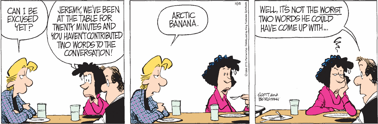 Cartoon OCR: JEREMYWE'VE BEEN AT THE TABLE FOR TWENTY MINUTES AND YOU HAVEN'TCONTRIBUTED TWO WORDS TO THE CONVERSATION! WELLITS NOT THE WORST TWO WORDS HE COVLD HAVE COME UP WITH. CAN I BE EXCUSED YET? ARCTIC BANANA. GOTTand BORGMAN JEREMYWE'VE BEEN AT THE TABLE FOR TWENTY MINUTES AND YOU HAVEN'TCONTRIBUTED TWO WORDS TO THE CONVERSATION! WELLITS NOT THE WORST TWO WORDS HE COVLD HAVE COME UP WITH. CAN I BE EXCUSED YET? ARCTIC BANANA. GOTTand BORGMAN