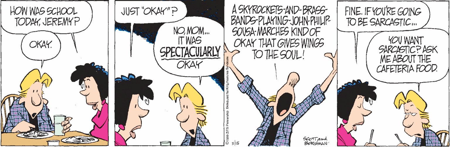 Happy OCR: A SKYROCKETS-AND-BRASS BANDS-PLAYING-JOHN-PHILIP SOUSA MARCHES KINDOF OKAY THAT GIVES WINGS TO THE SOUL! FINE. IF YOU'RE GOING TO BE SARCASTIC. JUST OKAY"? HOW WAS SCHOOL TODAYJEREMY ? NOMOM. IT WAS YOU WANT SARCASTIC? ASK ME ABOUT THE CAFETERIA FOOD. OKAY. SPECTACULARLY OKAY ScOTTand BORSMAN A SKYROCKETS-AND-BRASS BANDS-PLAYING-JOHN-PHILIP SOUSA MARCHES KINDOF OKAY THAT GIVES WINGS TO THE SOUL! FINE. IF YOU'RE GOING TO BE SARCASTIC. JUST OKAY"? HOW WAS SCHOOL TODAYJEREMY ? NOMOM. IT WAS YOU WANT SARCASTIC? ASK ME ABOUT THE CAFETERIA FOOD. OKAY. SPECTACULARLY OKAY ScOTTand BORSMAN