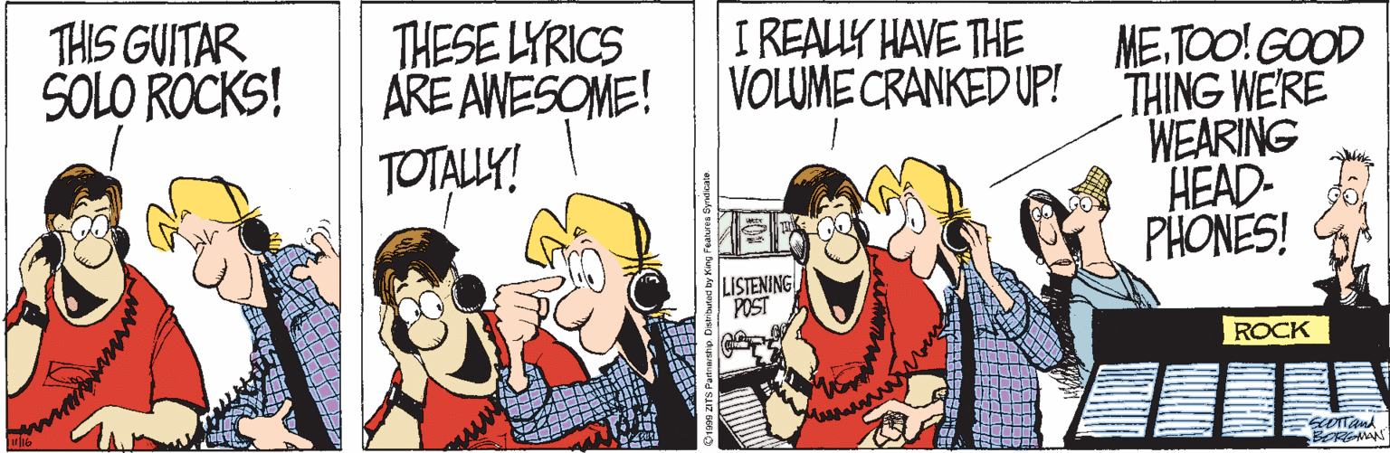 Cartoon OCR: THIS GUITAR SOLO ROCKS! THESE LYRICS ARE AWESOME! TOTALLY! I REALLY HAVE THE VOLUME CRANKED UP! THING WERE ME.TOO! GOOD WEARING HEAD- PHONES! LISTENING POST ROCK www BORGMAN THIS GUITAR SOLO ROCKS! THESE LYRICS ARE AWESOME! TOTALLY! I REALLY HAVE THE VOLUME CRANKED UP! THING WERE ME.TOO! GOOD WEARING HEAD- PHONES! LISTENING POST ROCK www BORGMAN