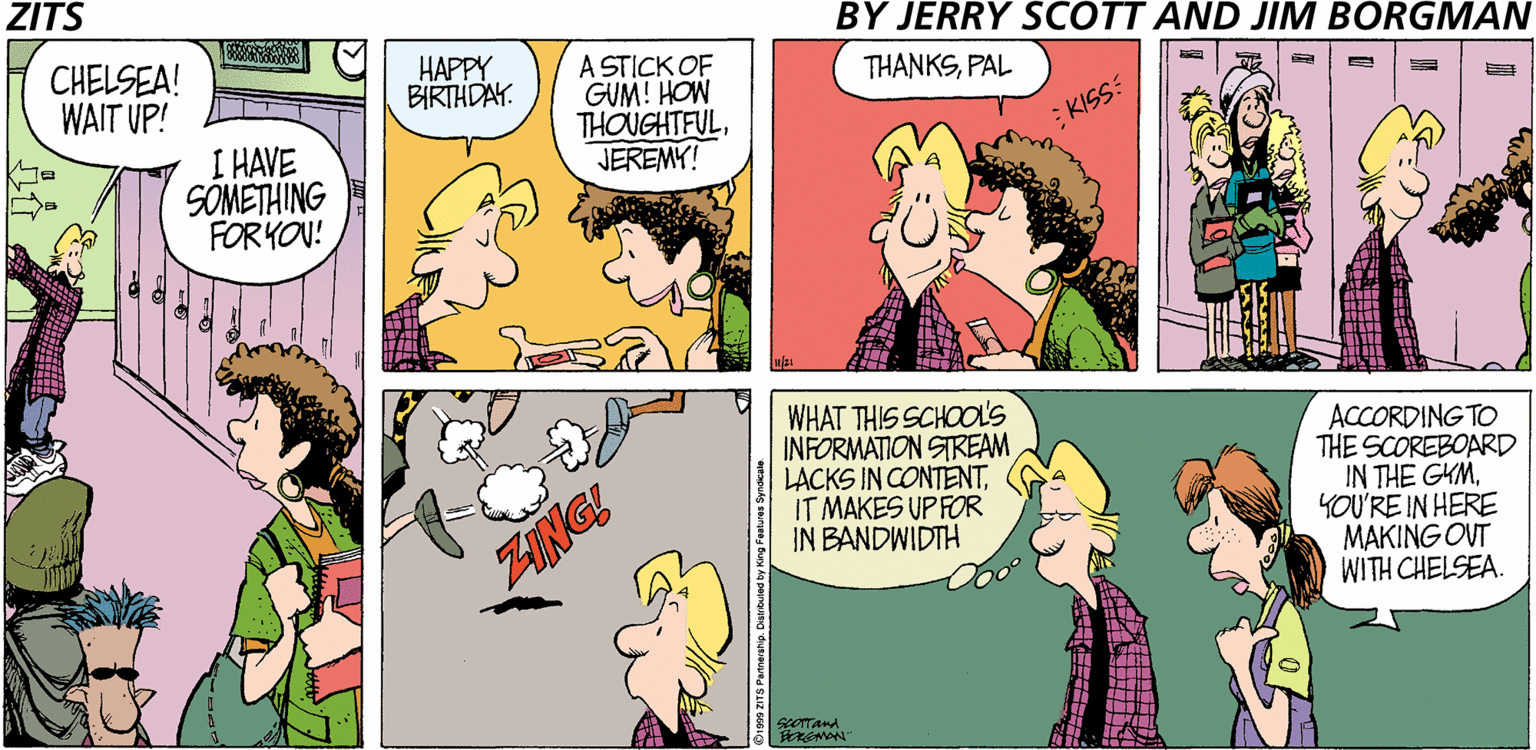Sharing OCR: ZITS BY JERRY SCOTT AND JIM BORGMAN CHELSEA! WAIT VP! HAPPY BIRTHDAY. A STICK OF GUM! HOW THOUGHTFULJEREMY! THANKSPAL I HAVE SÖMETHING FOR YOU! KISS: WHAT THIS SCHOO's INFORMATION STREAM LACKS IN CONTENTIT MAKES UP FOR IN BANDWIDTH ACCORDING TO THE SCOREBOARD IN THE GYMYOU'RE IN HERE MAKING OVT WITH CHELSEA. ZING! sOTand ZITS BY JERRY SCOTT AND JIM BORGMAN CHELSEA! WAIT VP! HAPPY BIRTHDAY. A STICK OF GUM! HOW THOUGHTFULJEREMY! THANKSPAL I HAVE SÖMETHING FOR YOU! KISS: WHAT THIS SCHOO's INFORMATION STREAM LACKS IN CONTENTIT MAKES UP FOR IN BANDWIDTH ACCORDING TO THE SCOREBOARD IN THE GYMYOU'RE IN HERE MAKING OVT WITH CHELSEA. ZING! sOTand
