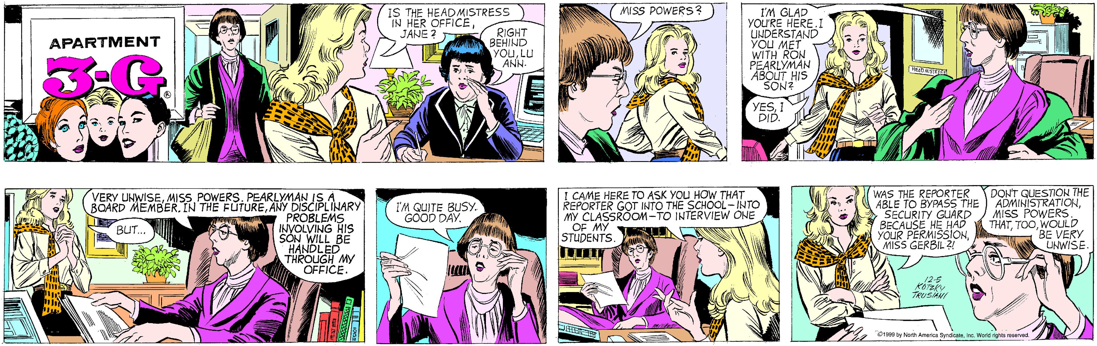 Human OCR: MISS POWERS? IS THE HEAD MISTRESS IN HER OFFICEJANE ? RIGHT BEHIND YOULU ANN. APARTMENT I'M GLAD YOU'RE HERE UNDERSTAND YOU MET WITH RON PEARLYMAN ABOUT HIS SON? VERY UNWISEMISS POWERS. PEARLYMAN IS A BOARD MEMBERANY DISCIPLINARY PROBLEMS INVOLVING HIS SÓN WILL BE HANDLED THROUGH MY OFFICE. BUT... YES1 DID. I CAME HERE TO ASK YOU HOW THAT REPORTER GOT INTO THE SCHOOL-INTO MY CLASSROOM-TO INTERVIEW ONE OF MY STUDENTS. WAS THE REPORTER ABLE TO BYPASS THE SECURITY GUARD BECAUSE HE HAD YOUR PERMISSIONMISS GERBIL ?! DON'T QUESTION THE ADMINISTRATIONMISS POWERS. THATWOULD BE VERY UNWISE. I'M QUITE BUSY. GOOD DAY. 12-5 KOTZKY TRUSIANI O1999 by North America SyndicateInc. World rights reserved. MISS POWERS? IS THE HEAD MISTRESS IN HER OFFICEJANE ? RIGHT BEHIND YOULU ANN. APARTMENT I'M GLAD YOU'RE HERE UNDERSTAND YOU MET WITH RON PEARLYMAN ABOUT HIS SON? VERY UNWISEMISS POWERS. PEARLYMAN IS A BOARD MEMBERIN THE FUTUREANY DISCIPLINARY PROBLEMS INVOLVING HIS SÓN WILL BE HANDLED THROUGH MY OFFICE. BUT... YES1 DID. I CAME HERE TO ASK YOU HOW THAT REPORTER GOT INTO THE SCHOOL-INTO MY CLASSROOM-TO INTERVIEW ONE OF MY STUDENTS. WAS THE REPORTER ABLE TO BYPASS THE SECURITY GUARD BECAUSE HE HAD YOUR PERMISSIONMISS GERBIL ?! DON'T QUESTION THE ADMINISTRATIONMISS POWERS. THATWOULD BE VERY UNWISE. I'M QUITE BUSY. GOOD DAY. 12-5 KOTZKY TRUSIANI O1999 by North America SyndicateInc. World rights reserved.