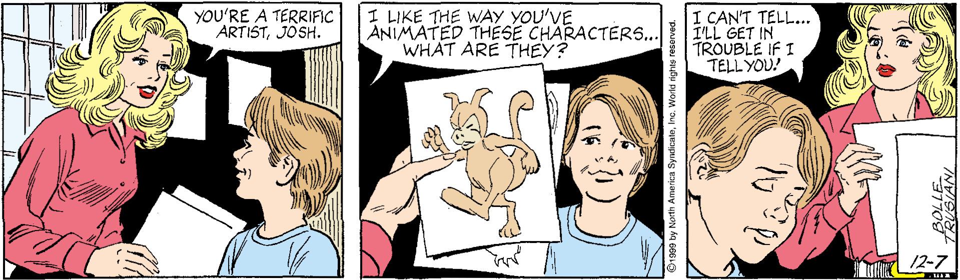 Interaction OCR: YOU'RE A TERRIFIC ARTISTJOSH. I LIKE THE WAY YOU'VE ANIMATED THESE CHARACTERS... WHAT ARE THEY? I CAN'T TELL... I'LL GET IN TROUBLE IF I TELL YOU! 2-7 YOU'RE A TERRIFIC ARTISTJOSH. I LIKE THE WAY YOU'VE ANIMATED THESE CHARACTERS... WHAT ARE THEY? I CAN'T TELL... I'LL GET IN TROUBLE IF I TELL YOU! 2-7