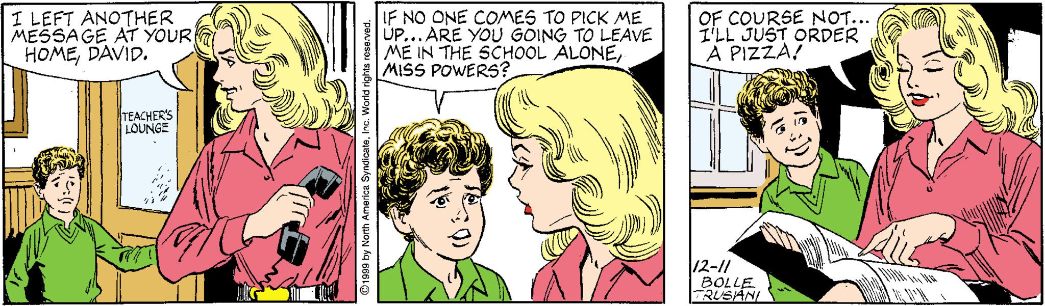 Yellow OCR: I LEFT ANOTHER MESSAGE AT YOUR HOMEDAVID. IF NO ONE COMES TO PICK ME ÚP... ARE YOU GÒING TO LEAVE ME IN THE SCHOOL ALONEMISS POWERS? OF COURSE NOT... I'LL JUST ORDER A PIZZA! TEACHER'S LOUNGE 12-11 BOLLE RUSIANI 1999 by North America SyndicateI I LEFT ANOTHER MESSAGE AT YOUR HOMEDAVID. IF NO ONE COMES TO PICK ME ÚP... ARE YOU GÒING TO LEAVE ME IN THE SCHOOL ALONEMISS POWERS? OF COURSE NOT... I'LL JUST ORDER A PIZZA! TEACHER'S LOUNGE 12-11 BOLLE RUSIANI 1999 by North America Syndicate