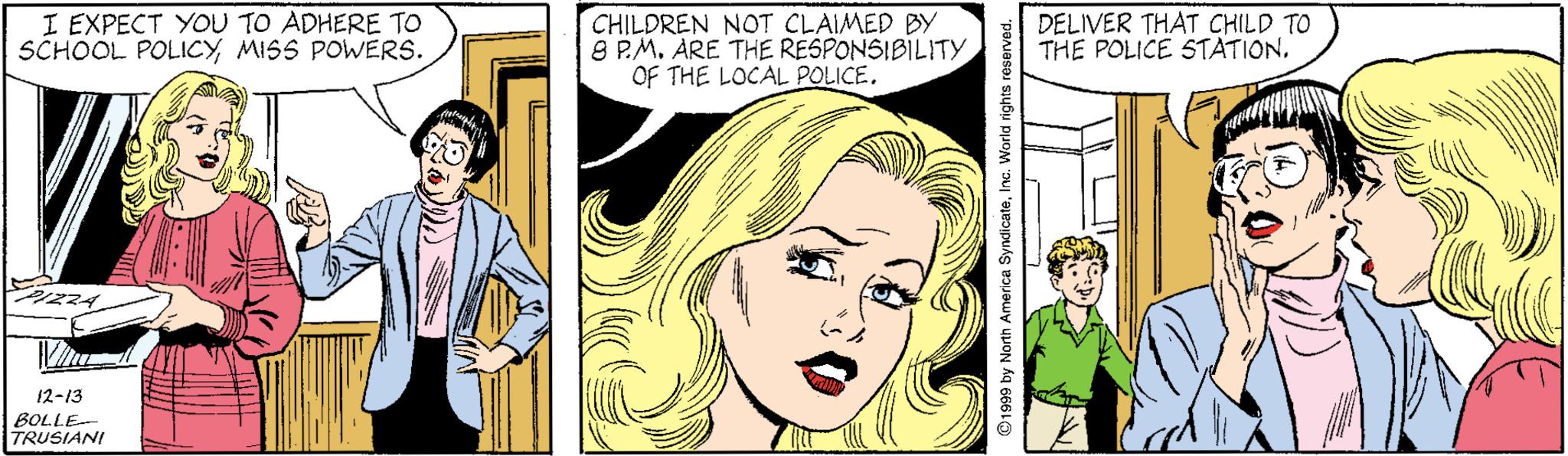 Organism OCR: I EXPECT YOU TO ADHERE TO SCHOOL POLICYMISS POWERS. CHILDREN NOT CLAIMED BY 9 P.M. ARE THE RESPONSIBILITY OF THE LOCAL POLICE. DELIVER THAT CHILD TO THE POLICE STATION12-13 BOLLE TRUSIANI ©1999 by North America SyndicateInG. World rights e I EXPECT YOU TO ADHERE TO SCHOOL POLICYMISS POWERS. CHILDREN NOT CLAIMED BY 9 P.M. ARE THE RESPONSIBILITY OF THE LOCAL POLICE. DELIVER THAT CHILD TO THE POLICE STATION12-13 BOLLE TRUSIANI ©1999 by North America SyndicateInG. World rights e