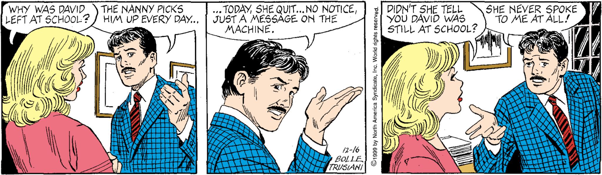 Organism OCR: WHY WAS DAVID LEFT AT SCHOOL? THE NANNY PICKS HIM UP EVERY DAY... .. TODAYJUST A MESSAGE ON THE MACHINE. DIDN'T SHE TELL YOU DAVID WAS STILL AT SCHOOL? SHE NEVER SPOKE TO ME AT ALL! 12-16 BOLLE TRUSIANI ©1999 by North America SyndicateInc. World rights WHY WAS DAVID LEFT AT SCHOOL? THE NANNY PICKS HIM UP EVERY DAY... .. TODAYSHE QUIT...NO NOTICEJUST A MESSAGE ON THE MACHINE. DIDN'T SHE TELL YOU DAVID WAS STILL AT SCHOOL? SHE NEVER SPOKE TO ME AT ALL! 12-16 BOLLE TRUSIANI ©1999 by North America SyndicateInc. World rights