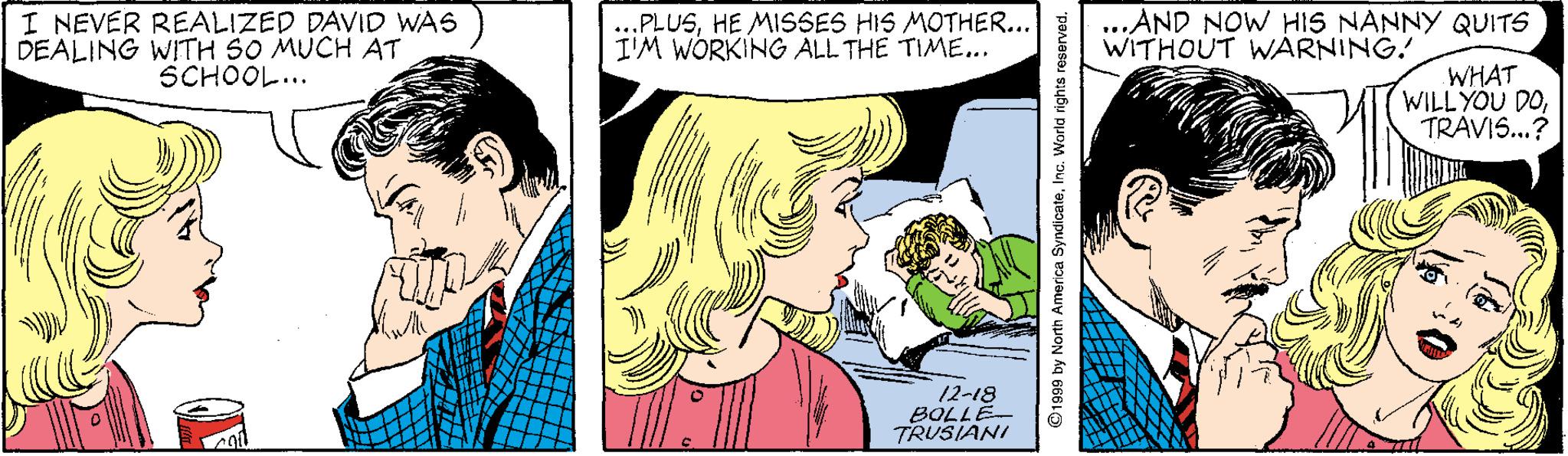 Font OCR: I NEVER REALIZED DAVID WAS DEALING WITH S0 MUCH AT SCHOOL... .PLUSHE MISSES HIS MOTHER... I'M WÓRKING ALL THE TIME.. ...AND NOW HIS NANNY QUITS WITHOUT WARNING! WHAT WILL YOU DOTRAVIS..? 12-18 TRUSIANI 31708 ©1999 by North America SyndiceteInc. World rights reserved. I NEVER REALIZED DAVID WAS DEALING WITH S0 MUCH AT SCHOOL... .PLUSHE MISSES HIS MOTHER... I'M WÓRKING ALL THE TIME.. ...AND NOW HIS NANNY QUITS WITHOUT WARNING! WHAT WILL YOU DOTRAVIS..? 12-18 TRUSIANI 31708 ©1999 by North America SyndiceteInc. World rights reserved.
