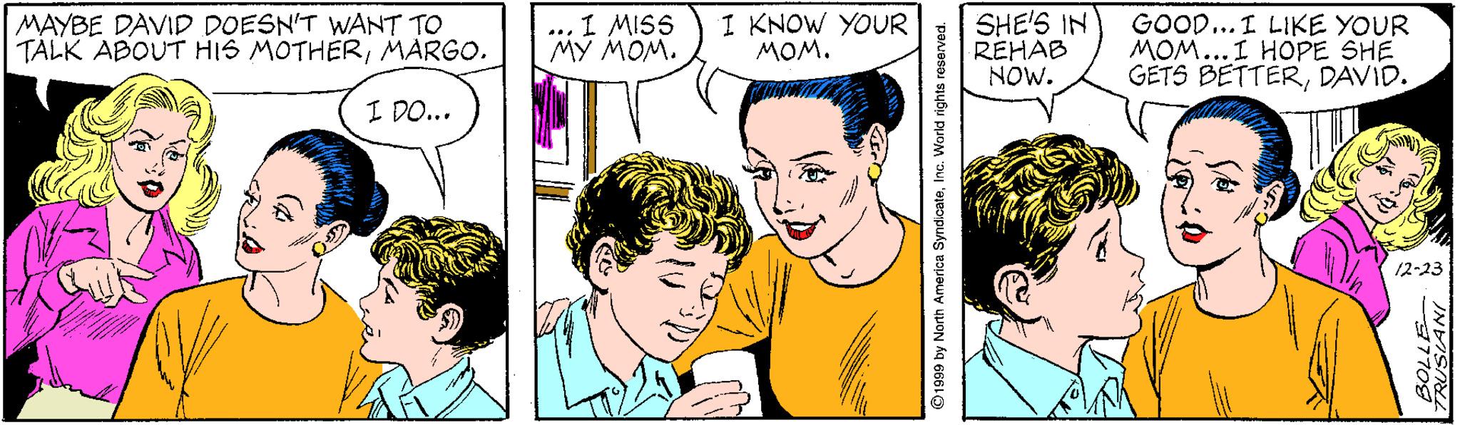 Human OCR: MAYBE DAVID DOESN'T WANT TO TALK ABOUT HIS MOTHERMARGO. ... 1 MISS M? MOM. I KNOW YOUR MOM. SHE'S IN REHAB NOW. GOOD... I LIKE YOUR MOM...I HOPE SHE GETS BETTERDAVID. I DO... 12-23 91999 by North America SyndicateInc. World rights reserved. 37708 MAYBE DAVID DOESN'T WANT TO TALK ABOUT HIS MOTHERMARGO. ... 1 MISS M? MOM. I KNOW YOUR MOM. SHE'S IN REHAB NOW. GOOD... I LIKE YOUR MOM...I HOPE SHE GETS BETTERDAVID. I DO... 12-23 91999 by North America SyndicateInc. World rights reserved. 37708