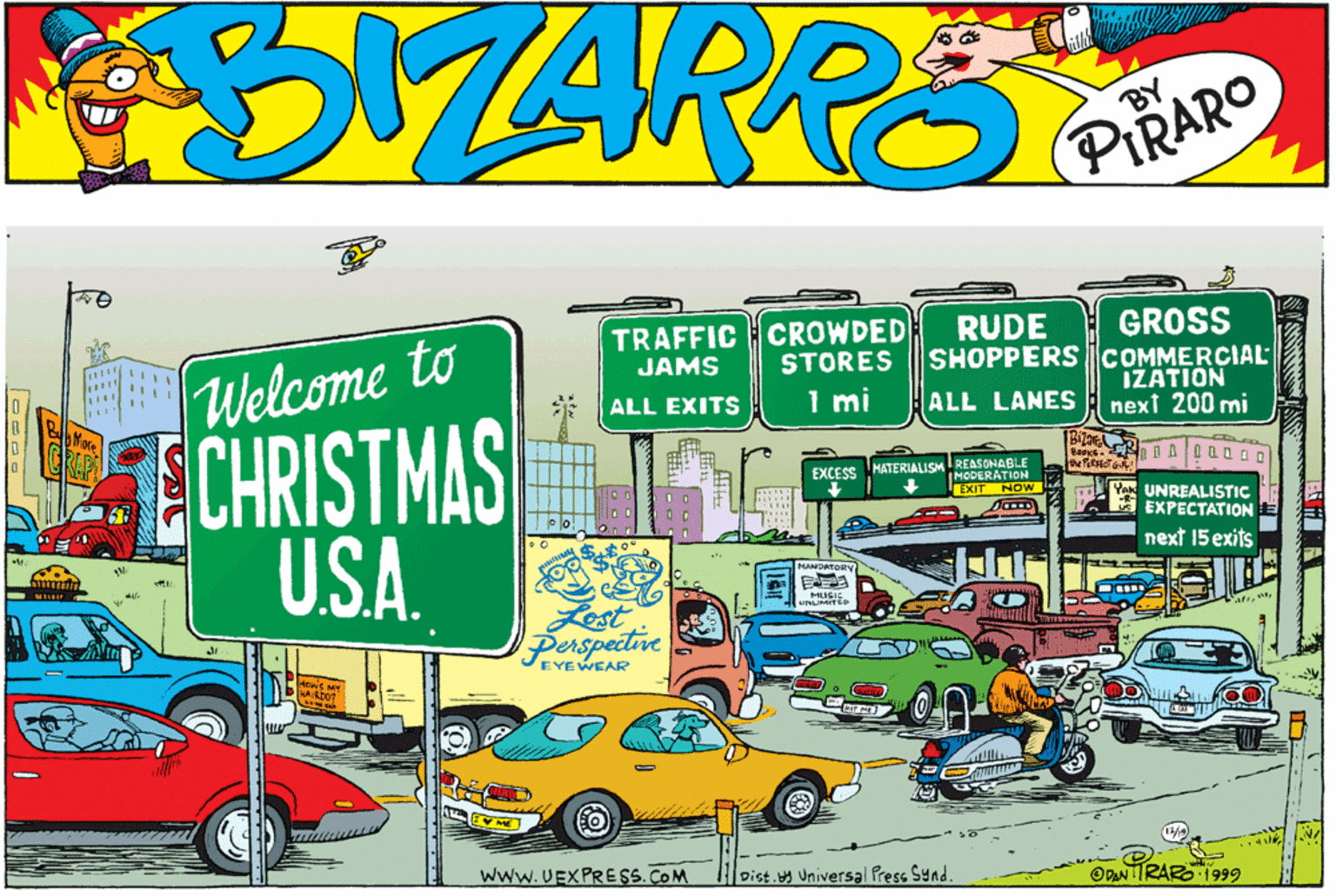 Art OCR: TRAFFIC CROWDED JAMS GROSS SHOPPERS COMMERCIAL IZATION next 200 mi RUDE FWelcome to CHRISTMAS U.SA. STORES ALL EXITS 1 mi ALL LANES EXCESS MATERIALISM REASONABLE IMODERATION the eT EXIT NOW l UNREALISTIC EXPECTATION next 15 exits MANDATORV MUSIC ULIMATED Perspective VEYEWEAR TRAB www.UEXPRE SS. COM Dist.y Universal Press Synd. ODANTIRARO 1999 TRAFFIC CROWDED JAMS GROSS SHOPPERS COMMERCIAL IZATION next 200 mi RUDE FWelcome to CHRISTMAS U.SA. STORES ALL EXITS 1 mi ALL LANES EXCESS MATERIALISM REASONABLE IMODERATION the eT EXIT NOW l UNREALISTIC EXPECTATION next 15 exits MANDATORV MUSIC ULIMATED Perspective VEYEWEAR TRAB www.UEXPRE SS. COM Dist.y Universal Press Synd. ODANTIRARO 1999