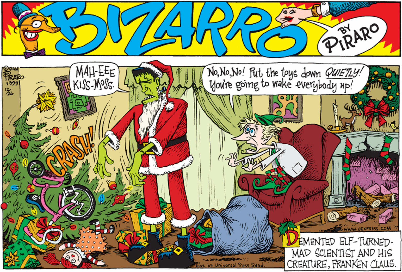 Drawing OCR: TRARO- 1999 MAH-EEE KISS-MOSS NoNo! Rut the toys down QUIETLY! You're going to wake everybody up! GRA Da -www.UEXPRESS. COM TRA D BY EMENTED ELF-TURNED- MAD SCIENTIST AND HIS CREATUREFRANKEN CLAUS. Distby Universal Press Sund. TRARO- 1999 MAH-EEE KISS-MOSS NoNo! Rut the toys down QUIETLY! You're going to wake everybody up! GRA Da -www.UEXPRESS. COM TRA D BY EMENTED ELF-TURNED- MAD SCIENTIST AND HIS CREATUREFRANKEN CLAUS. Distby Universal Press Sund.