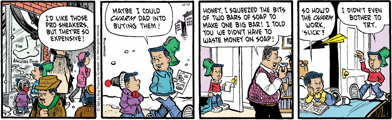 Cartoon OCR: Iz-17 I'D LIKE THOSE PRO SNEAKERSBUT THEY'RE SO EXPENSIVE! MAYBE I COULD CHARM DAD INTO BUYING THEM! HONEYI SQUEEZED THE BITS OF TWO BARS OF SOAP TO MAKE ONE BIG BAR! I TOLD YOU WE DIDN'T HAVE TO WASTE MONEY ON SOAP! S0 HOW'D THE CHARM WORK'SLICK'? I DIDN'T EVEN BOTHER TO TRY. the ATHLETES Font Iz-17 I'D LIKE THOSE PRO SNEAKERSBUT THEY'RE SO EXPENSIVE! MAYBE I COULD CHARM DAD INTO BUYING THEM! HONEYI SQUEEZED THE BITS OF TWO BARS OF SOAP TO MAKE ONE BIG BAR! I TOLD YOU WE DIDN'T HAVE TO WASTE MONEY ON SOAP! S0 HOW'D THE CHARM WORK'SLICK'? I DIDN'T EVEN BOTHER TO TRY. the ATHLETES Font