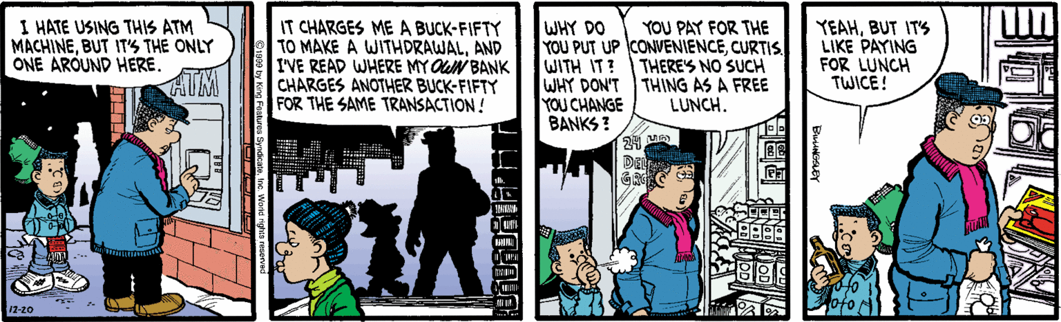 Conversation OCR: I HATE USING THIS ATM MACHINEBUT IT'S THE ONLY ONE AROUND HERE. HIM IT CHARGES ME A BUCK-FIFTY TO MAKE A WITHDRAWALAND I'VE READ WHERE MY OUN BANK CHARGES ANOTHER BUCK-FIFTY FOR THE SAME TRANSACTION! WHY DO YOU PUT UP CONVENIENCECURTIS. WITH IT? WHY DON'T THING AS A FREE YOU CHANGE BANKS ? YEAHBUT ITS LIKE PAYING FOR LUNCH TWICE! YOU PAY FOR THE THERE'S NO SUCH LUNCH. DEL A GRC - 12-20 ?OEN BuniNGSLEY I HATE USING THIS ATM MACHINEBUT IT'S THE ONLY ONE AROUND HERE. HIM IT CHARGES ME A BUCK-FIFTY TO MAKE A WITHDRAWALAND I'VE READ WHERE MY OUN BANK CHARGES ANOTHER BUCK-FIFTY FOR THE SAME TRANSACTION! WHY DO YOU PUT UP CONVENIENCECURTIS. WITH IT? WHY DON'T THING AS A FREE YOU CHANGE BANKS ? YEAHBUT ITS LIKE PAYING FOR LUNCH TWICE! YOU PAY FOR THE THERE'S NO SUCH LUNCH. DEL A GRC - 12-20 ? OEN BuniNGSLEY