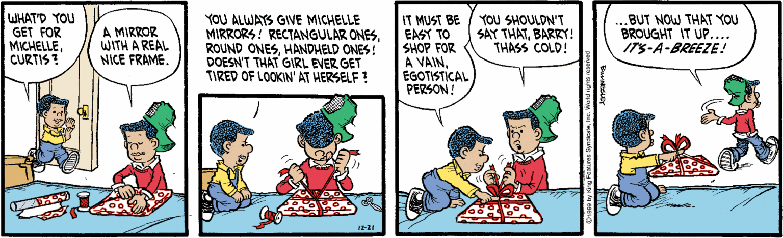 Interaction OCR: WHAT'D YOU GET FOR MICHELLECURTIS ? YOU ALWAYS GIVE MICHELLE MIRRORS! RECTANGULAR ONESHANDHELD ONES! DOESN'T THAT GIRL EVER GET TIRED OF LOOKIN' AT HERSELF ? IT MUST BE EASY TO SHOP FOR A VAINEGOTISTICAL PERSON ! A MIRROR WITH A REAL NICE FRAME. YOU SHOULDN'T SAY THATBARRY! THASS COLD! ...BUT NOW THAT YOU BROUGHT IT UP.... ITS-A-BREEZE! IZ-21 WHAT'D YOU GET FOR MICHELLECURTIS ? YOU ALWAYS GIVE MICHELLE MIRRORS! RECTANGULAR ONESROUND ONESHANDHELD ONES! DOESN'T THAT GIRL EVER GET TIRED OF LOOKIN' AT HERSELF ? IT MUST BE EASY TO SHOP FOR A VAINEGOTISTICAL PERSON ! A MIRROR WITH A REAL NICE FRAME. YOU SHOULDN'T SAY THATBARRY! THASS COLD! ...BUT NOW THAT YOU BROUGHT IT UP.... ITS-A-BREEZE! IZ-21