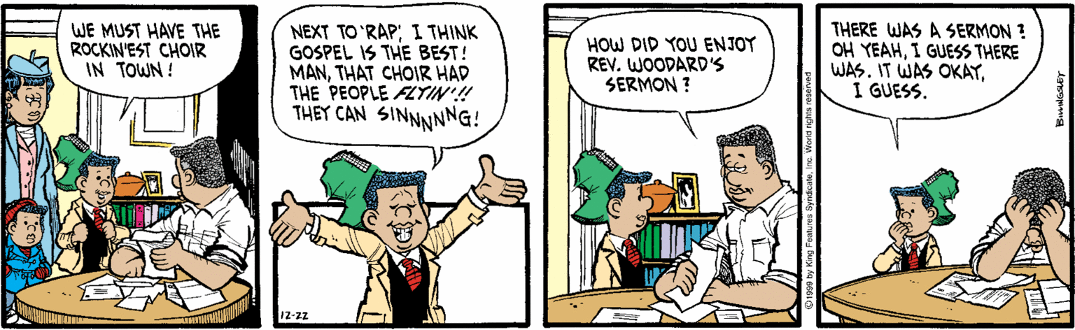 Comic book OCR: WE MUST HAVE THE ROCKIN'EST CHOIR IN TOWN ! NEXT TO 'RAP; I THINK GOSPEL IS THE BEST! MANTHAT CHOIR HAD THE PEOPLE AZTIN'! THEY CAN SINNNNNG! HOW DID YOU ENJOY REV. WOODARD'S SERMON ? THERE WAS A SERMON ? OH YEAHI GUESS THERE WAS. IT WAS OKAYI GUESS. 12-zz WE MUST HAVE THE ROCKIN'EST CHOIR IN TOWN ! NEXT TO 'RAP; I THINK GOSPEL IS THE BEST! MANTHAT CHOIR HAD THE PEOPLE AZTIN'! THEY CAN SINNNNNG! HOW DID YOU ENJOY REV. WOODARD'S SERMON ? THERE WAS A SERMON ? OH YEAHI GUESS THERE WAS. IT WAS OKAYI GUESS. 12-zz