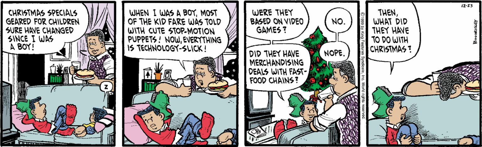Conversation OCR: 12-23 CHRISTMAS SPECIALS GEARED FOR CHILDREN SURE HAVE CHANGED SINCE I WAS A BOY! WHEN I WAS A BOYMOST OF THE KID FARE WAS TOLD WITH CUTE STOP-MOTION PUPPETS! NOWEVERYTHING IS TECHNOLOGY-SLICK! WERE THEY BASED ON VIDEO GAMES ? THENWHAT DID THEY HAVE TO DO WITH CHRISTMAS ? NO. NOPE. DID THEY HAVE MERCHANDISING DEALS WITH FAST- FOOD CHAINS? 12-23 CHRISTMAS SPECIALS GEARED FOR CHILDREN SURE HAVE CHANGED SINCE I WAS A BOY! WHEN I WAS A BOYMOST OF THE KID FARE WAS TOLD WITH CUTE STOP-MOTION PUPPETS! NOWEVERYTHING IS TECHNOLOGY-SLICK! WERE THEY BASED ON VIDEO GAMES ? THENWHAT DID THEY HAVE TO DO WITH CHRISTMAS ? NO. NOPE. DID THEY HAVE MERCHANDISING DEALS WITH FAST- FOOD CHAINS?