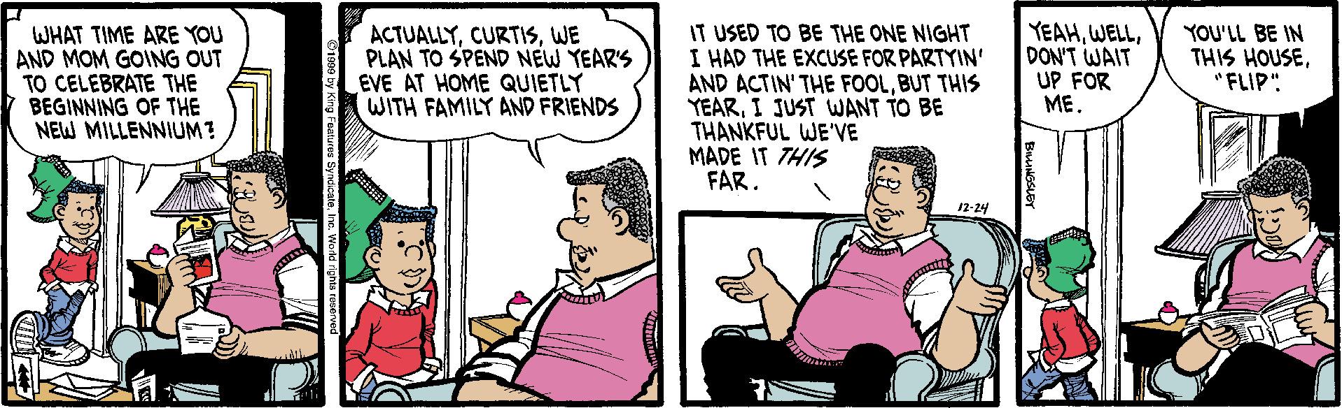 Comic book OCR: WHAT TIME ARE YOU AND MOM GOING OUT TO CELEBRATE THE BEGINNING OF THE NEW MILLENNIUM? IT USED TO BE THE ONE NIGHT I HAD THE EXCUSE FOR PARTYIN' AND ACTIN' THE FOOLBUT THIS YEARI JUST WANT TO BE THANKFUL WE'VE MADE IT THIS FAR. YEAHDON'T WAIT UP FOR ME. ACTUALLYWE PLAN TO SPEND NEW YEAR'S EVE AT HOME QUIETLY WITH FAMILY AND FRIENDS YOU'LL BE IN THIS HOUSEFLIP" 12-24 WHAT TIME ARE YOU AND MOM GOING OUT TO CELEBRATE THE BEGINNING OF THE NEW MILLENNIUM? IT USED TO BE THE ONE NIGHT I HAD THE EXCUSE FOR PARTYIN' AND ACTIN' THE FOOLBUT THIS YEARI JUST WANT TO BE THANKFUL WE'VE MADE IT THIS FAR. YEAHDON'T WAIT UP FOR ME. ACTUALLYWE PLAN TO SPEND NEW YEAR'S EVE AT HOME QUIETLY WITH FAMILY AND FRIENDS YOU'LL BE IN THIS HOUSEFLIP" 12-24