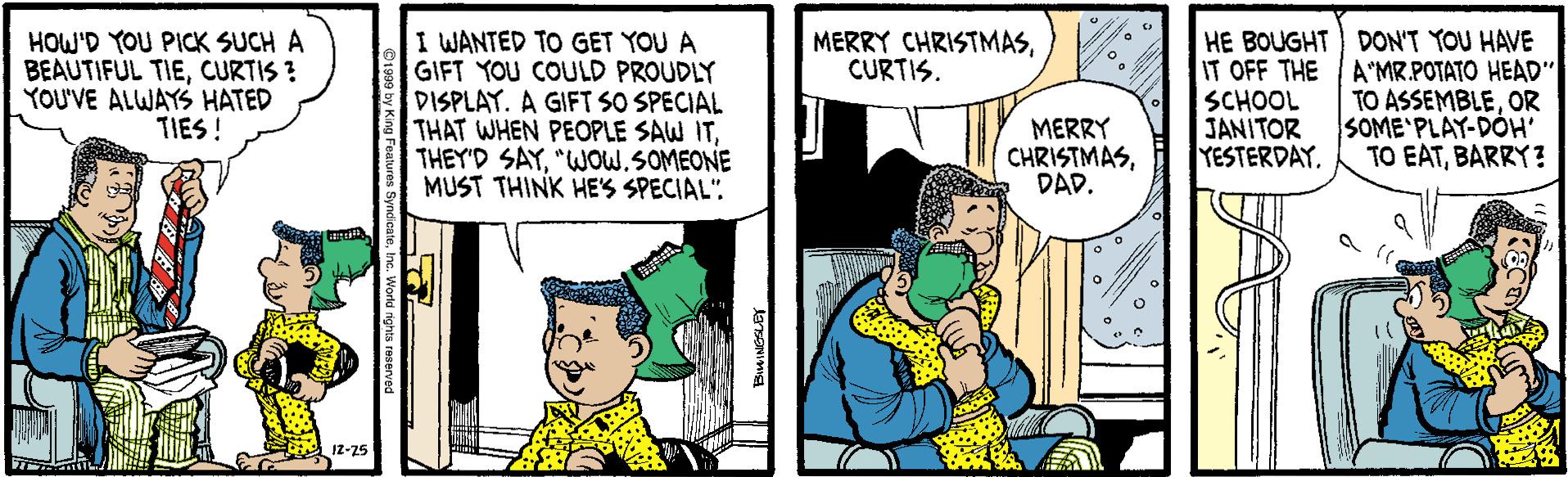 Interaction OCR: HOW'D YOU PICK SUCH A BEAUTIFUL TIECURTIS ? YOU'VE ALWAYS HATED TIES ! I WANTED TO GET YOU A GIFT YOU COULD PROUDLY DISPLAY. A GIFT SO SPECIAL THAT WHEN PEOPLE SAW IT"WOW.SOMEONE MUST THINK HE'S SPECIAL". MERRY CHRISTMASCURTIS. HE BOUGHT DON'T YOU HAVE IT OFF THE SCHOOL JANITOR YESTERDAY. A"MR.POTATO HEAD" TO ASSEMBLEOR SOME'PLAY-DOH' TO EATBARRY? MERRY CHRISTMASDAD. 12-25 HOW'D YOU PICK SUCH A BEAUTIFUL TIECURTIS ? YOU'VE ALWAYS HATED TIES ! I WANTED TO GET YOU A GIFT YOU COULD PROUDLY DISPLAY. A GIFT SO SPECIAL THAT WHEN PEOPLE SAW ITTHEY'D SAY"WOW.SOMEONE MUST THINK HE'S SPECIAL". MERRY CHRISTMASCURTIS. HE BOUGHT DON'T YOU HAVE IT OFF THE SCHOOL JANITOR YESTERDAY. A"MR.POTATO HEAD" TO ASSEMBLEOR SOME'PLAY-DOH' TO EATBARRY? MERRY CHRISTMASDAD. 12-25