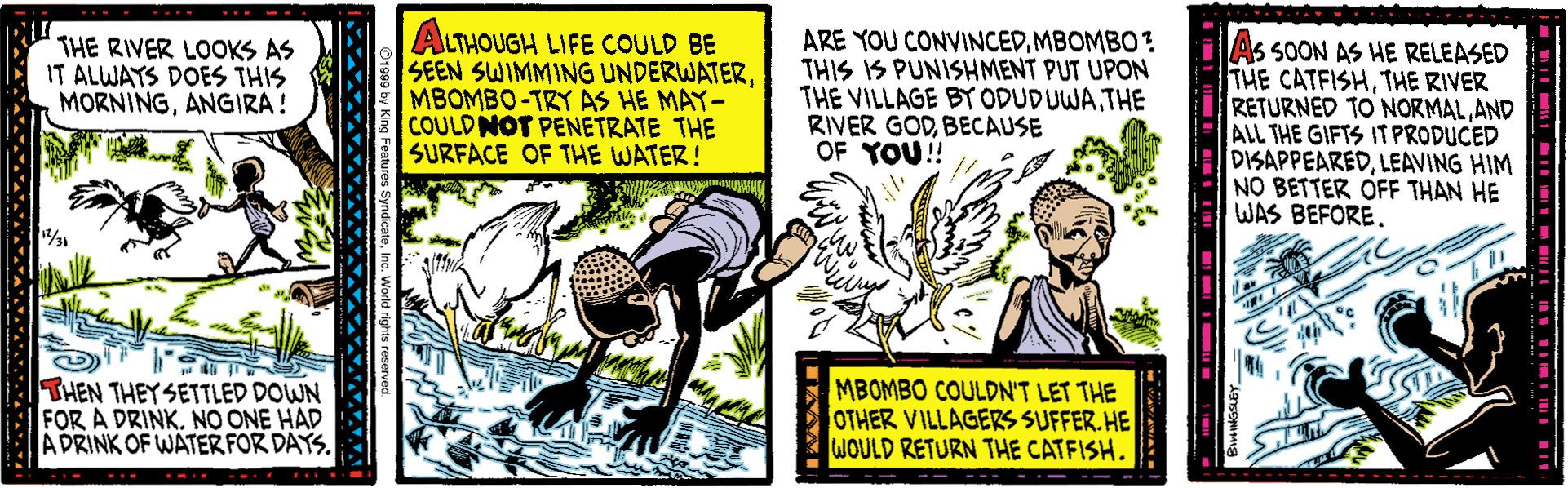 Illustration OCR: THE RIVER LOOKS AS IT ALWAYS DOES THIS MORNINGANGIRA ! ALTHOUGH LIFE COULD BE SEEN SWIMMING UNDERWATERMBOMBO-TRY AS HE MAY- COULDNOT PENETRATE THE SURFACE OF THE WATER! ARE YOU CONVINCEDMBOMBO ? THIS IS PUNISHMENT PUT UPON THE VILLAGE BY ODUDUWATHE RIVER GODBECAUSE OF YOU! As SOON AS HE RELEASED THE CATFISHTHE RIVER RETURNED TO NORMALAND ALL THE GIFTS IT PRODUCED DISAPPEAREDLEAVING HIM NO BETTER OFF THAN HE WAS BEFORETHEN THEYSETTLED DOWN FOR A DRINK. NO ONE HAD ADRINK OF WATER FOR DAYS. MBOMBO COULDN'T LET THE OTHER VILLAGERS SUFFER. HE WOULD RETURN THE CATFISH. THE RIVER LOOKS AS IT ALWAYS DOES THIS MORNINGANGIRA ! ALTHOUGH LIFE COULD BE SEEN SWIMMING UNDERWATERMBOMBO-TRY AS HE MAY- COULDNOT PENETRATE THE SURFACE OF THE WATER! ARE YOU CONVINCEDMBOMBO ? THIS IS PUNISHMENT PUT UPON THE VILLAGE BY ODUDUWATHE RIVER GODBECAUSE OF YOU! As SOON AS HE RELEASED THE CATFISHTHE RIVER RETURNED TO NORMALAND ALL THE GIFTS IT PRODUCED DISAPPEAREDLEAVING HIM NO BETTER OFF THAN HE WAS BEFORETHEN THEYSETTLED DOWN FOR A DRINK. NO ONE HAD ADRINK OF WATER FOR DAYS. MBOMBO COULDN'T LET THE OTHER VILLAGERS SUFFER. HE WOULD RETURN THE CATFISH.