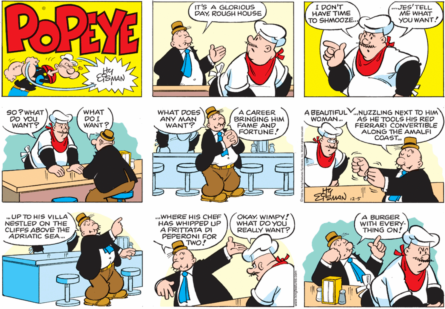 Organism OCR: POPEYE IT'S A GLORIOUS DAYROUGH HOUSE I DON'T HAVE TIME TO SHMOOZE. ...JES'TELL ME WHAT YOU WANT! Hy WHAT DOI WANT? A CAREER BRINGING HIM FAME AND FORTUNE! SO?WHAT DO YOU WANT? WHAT DOES ANY MAN WANT? A BEAUTIFULV.NUZZLING NEXT TO HIM WOMAN. AS HE TOOLS HIS RED FERRARI CONVERTIBLE ALONG THE AMALFI COAST. EEMAN 12-5 . UP TO HIS VILLA NESTLED ON THE CLIFFS ABOVE THE ADRIATIC SEA. ...WHERE HIS CHEF HAS WHIPPED UP A FRITTATA DI PEPERONI FOR TWO! OKAYWIMPY! WHAT DO YOU REALLY WANT? A BURGER WITH EVERY- THING ON! POPEYE IT'S A GLORIOUS DAYROUGH HOUSE I DON'T HAVE TIME TO SHMOOZE. ...JES'TELL ME WHAT YOU WANT! Hy WHAT DOI WANT? A CAREER BRINGING HIM FAME AND FORTUNE! SO?WHAT DO YOU WANT? WHAT DOES ANY MAN WANT? A BEAUTIFULV.NUZZLING NEXT TO HIM WOMAN. AS HE TOOLS HIS RED FERRARI CONVERTIBLE ALONG THE AMALFI COAST. EEMAN 12-5 . UP TO HIS VILLA NESTLED ON THE CLIFFS ABOVE THE ADRIATIC SEA. ...WHERE HIS CHEF HAS WHIPPED UP A FRITTATA DI PEPERONI FOR TWO! OKAYWIMPY! WHAT DO YOU REALLY WANT? A BURGER WITH EVERY- THING ON!