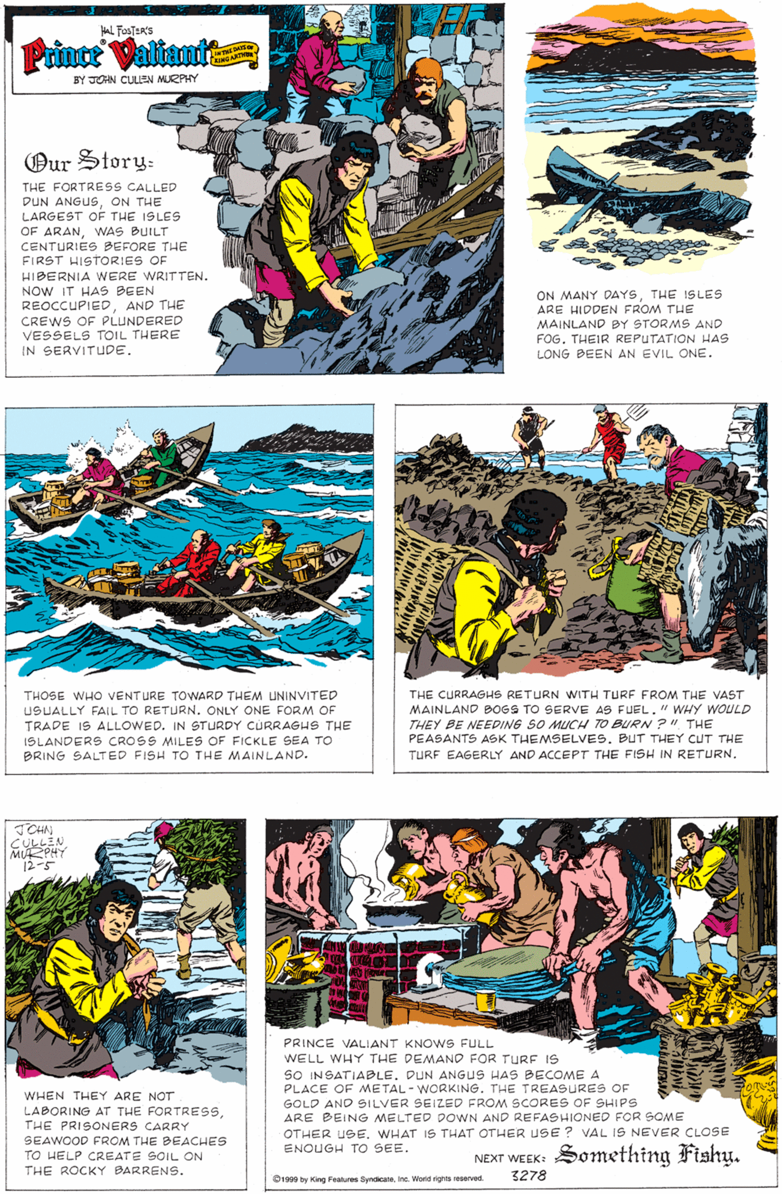 Comic book OCR: AL FosTER'S Prince Valiant KINO BY JOHN CULEN MURPHY Our Story: THE FORTRESS CALLED DUN ANGUSON THE LARGEST OF THE ISLES OF ARANWAS BUILT CENTURIES BEFORE THE FIRST HISTORIES OF HIBERNIA WERE WRITTEN. NOW IT HAS BEEN REOCCUPIEDAND THE ON MANY DAYSTHE 1SLES ARE HIDDEN FROM THE CREWS OF PLUNDERED VESSELS TOIL THERE IN SERVITUDE. MAINLAND BY STORMS AND FOG. THEIR REPUTATION HAS LONG BEEN AN EVIL ONE. THE CURRAGHS RETURN WITH TURF FROM THE VAST MAINLAND BOGS TO SERVE AS FUEL." WHY WOULD THEY BE NEEDING SO MUCH TO BURN ?". THE PÉASANTS ASK THEMSELVES. BUT THEY CUT THE TURF EAGERLY AND ACCEPT THE FISH IN RETURN. THOSE WHO VENTURE TOWARD THEM UNINVITED USUALLY FAIL TO RETURN. ONLY ONE FORM OF TRADE IS ALLOWED. IN STURDY CURRAGHS THE ISLANDERS CROSS MILES OF FICKLE SEA TO BRING SALTED FISH TO THE MAINLAND. JCHN CULLEN MURPHY 12-5 PRINCE VALIANT KNOWS FULL WELL WHY THE DEMAND FOR TURE IS SO INSATIABLE. DUN ANGUS HAS BECOME A PLACE OF METAL - WORKING. THE TREASURES OF GOLD AND SILVER SEIZED FROM SCORES OF SHIPS ARE BEING MELTED DOWN AND REFASHIONED FOR SOME WHEN THEY ARE NOT LABORING AT THE FORTRESSTHE PRISONERS CARRY SEAWOOD FROM THE BEACHES TO HELP CREATE SOIL ON THE ROCKY BARRENS. OTHER USEWHAT IS THAT OTHER USE? VAL IS NEVER CLOSE ENOUGH TO SEE. NEXT WEEK: Something Fishy. 3278 O1999 by King Fealures SyndicateIne. Worid rights reserved AL FosTER'S Prince Valiant KINO BY JOHN CULEN MURPHY Our Story: THE FORTRESS CALLED DUN ANGUSON THE LARGEST OF THE ISLES OF ARANWAS BUILT CENTURIES BEFORE THE FIRST HISTORIES OF HIBERNIA WERE WRITTEN. NOW IT HAS BEEN REOCCUPIEDAND THE ON MANY DAYSTHE 1SLES ARE HIDDEN FROM THE CREWS OF PLUNDERED VESSELS TOIL THERE IN SERVITUDE. MAINLAND BY STORMS AND FOG. THEIR REPUTATION HAS LONG BEEN AN EVIL ONE. THE CURRAGHS RETURN WITH TURF FROM THE VAST MAINLAND BOGS TO SERVE AS FUEL." WHY WOULD THEY BE NEEDING SO MUCH TO BURN ?". THE PÉASANTS ASK THEMSELVES. BUT THEY CUT THE TURF EAGERLY AND ACCEPT THE FISH IN RETURN. THOSE WHO VENTURE TOWARD THEM UNINVITED USUALLY FAIL TO RETURN. ONLY ONE FORM OF TRADE IS ALLOWED. IN STURDY CURRAGHS THE ISLANDERS CROSS MILES OF FICKLE SEA TO BRING SALTED FISH TO THE MAINLAND. JCHN CULLEN MURPHY 12-5 PRINCE VALIANT KNOWS FULL WELL WHY THE DEMAND FOR TURE IS SO INSATIABLE. DUN ANGUS HAS BECOME A PLACE OF METAL - WORKING. THE TREASURES OF GOLD AND SILVER SEIZED FROM SCORES OF SHIPS ARE BEING MELTED DOWN AND REFASHIONED FOR SOME WHEN THEY ARE NOT LABORING AT THE FORTRESSTHE PRISONERS CARRY SEAWOOD FROM THE BEACHES TO HELP CREATE SOIL ON THE ROCKY BARRENS. OTHER USEWHAT IS THAT OTHER USE? VAL IS NEVER CLOSE ENOUGH TO SEE. NEXT WEEK: Something Fishy. 3278 O1999 by King Fealures SyndicateIne. Worid rights reserved