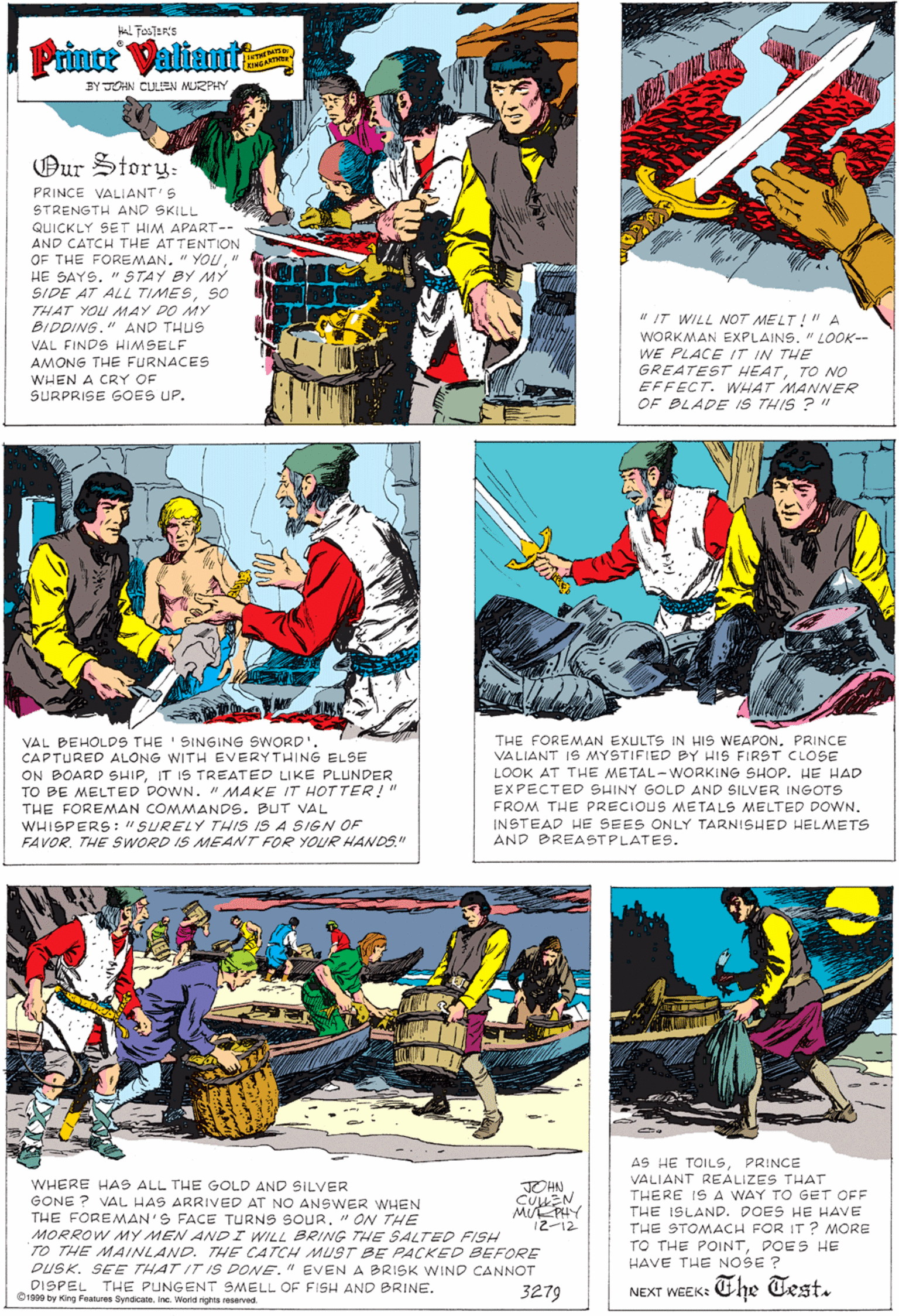 Publication OCR: Prince Valiante ENGARTM BY JOHN CULLEN MURPHY Our Story: PRINCE VALIANT S STRENGTH AND SKILL QUICKLY SET HIM APART-- AND CATCH THE AT TENTION OF THE FOREMAN" HE SAYS. " STAY BY MY SIDE AT ALL TIMESSO THAT YOU AMAY DO MY " IT WILL NOT MELT !"A WORKMAN EXPLAINS"LOOK-- WE PLACE IT IN THE GREATEST HEATTO NO EFFECT. WHAT MANNER OF BLADE IS THIS ? " BIDDING." AND THUS VAL FINDS HIMSELF AMONG THE FURNACES WHEN A CRY OF SURPRISE GOES UP. THE FOREMAN EXULTS IN HIS WEAPON. PRINCE VALIANT IS MYSTIFIED BY HIS FIRST CLOSE LOOK AT THE METAL-WORKING SHOP. HE HAD EXPECTED SHINY GOLD AND SILVER INGOTS FROM THE PRECIOUS METALS MELTED DOWN. VAL BEHÖLDS THE 'SINGING SWORD'. CAPTURED ALONG WITH EVERYTHING ELSE ON BOARD SHIPIT IS TREATED LIKE PLUNDER TO BE MELTED DOWN. " MAKE IT HOTTER!" THE FOREMAN COMMANDS. BUT VAL WHISPERS: "SURELY THIS IS A SIGN OF FAVOR. THE SWORD IS MEANT FOR YOUR HANDS." INSTEAD HE SEES ONLY TARNISHED HELMETS AND BREASTPLATES. AS HE TOILSPRINCE VALIANT REALIZES THAT WHERE HAS ALL THE GOLD AND SILVER GONE ? VAL HAS ARRIVED AT NO ANSWER WHEN THE FOREMAN'S FACE TURNS SOUR. " ON THE MORROW MY MEN ANDI WILL BRING THE SALTED FISH TO THE M4INLAND. THE CATCH MUST BE PACKED BEFORE DUSK. SEE THAT IT IS DONE." EVEN A BRISK WIND CANNOT DISPEL THE PUNGENT SMELL OF FISH AND BRINE. O1900 by King Features Syndicate. inc. World rights reserved JOHN THERE IS A WAY TO GET OFF MUE PHY 12-12 THE ISLAND. DOES HE HAVE THE STOMACH FOR IT ? MORE TO THE POINTPOES HE HAVE THE NOSE ? 3279 The Test. NEXT WEEK: Prince Valiante ENGARTM BY JOHN CULLEN MURPHY Our Story: PRINCE VALIANT S STRENGTH AND SKILL QUICKLY SET HIM APART-- AND CATCH THE AT TENTION OF THE FOREMAN" YOU" HE SAYS. " STAY BY MY SIDE AT ALL TIMESSO THAT YOU AMAY DO MY " IT WILL NOT MELT !"A WORKMAN EXPLAINS"LOOK-- WE PLACE IT IN THE GREATEST HEATTO NO EFFECT. WHAT MANNER OF BLADE IS THIS ? " BIDDING." AND THUS VAL FINDS HIMSELF AMONG THE FURNACES WHEN A CRY OF SURPRISE GOES UP. THE FOREMAN EXULTS IN HIS WEAPON. PRINCE VALIANT IS MYSTIFIED BY HIS FIRST CLOSE LOOK AT THE METAL-WORKING SHOP. HE HAD EXPECTED SHINY GOLD AND SILVER INGOTS FROM THE PRECIOUS METALS MELTED DOWN. VAL BEHÖLDS THE 'SINGING SWORD'. CAPTURED ALONG WITH EVERYTHING ELSE ON BOARD SHIPIT IS TREATED LIKE PLUNDER TO BE MELTED DOWN. " MAKE IT HOTTER!" THE FOREMAN COMMANDS. BUT VAL WHISPERS: "SURELY THIS IS A SIGN OF FAVOR. THE SWORD IS MEANT FOR YOUR HANDS." INSTEAD HE SEES ONLY TARNISHED HELMETS AND BREASTPLATES. AS HE TOILSPRINCE VALIANT REALIZES THAT WHERE HAS ALL THE GOLD AND SILVER GONE ? VAL HAS ARRIVED AT NO ANSWER WHEN THE FOREMAN'S FACE TURNS SOUR. " ON THE MORROW MY MEN ANDI WILL BRING THE SALTED FISH TO THE M4INLAND. THE CATCH MUST BE PACKED BEFORE DUSK. SEE THAT IT IS DONE." EVEN A BRISK WIND CANNOT DISPEL THE PUNGENT SMELL OF FISH AND BRINE. O1900 by King Features Syndicate. inc. World rights reserved JOHN THERE IS A WAY TO GET OFF MUE PHY 12-12 THE ISLAND. DOES HE HAVE THE STOMACH FOR IT ? MORE TO THE POINTPOES HE HAVE THE NOSE ? 3279 The Test. NEXT WEEK:
