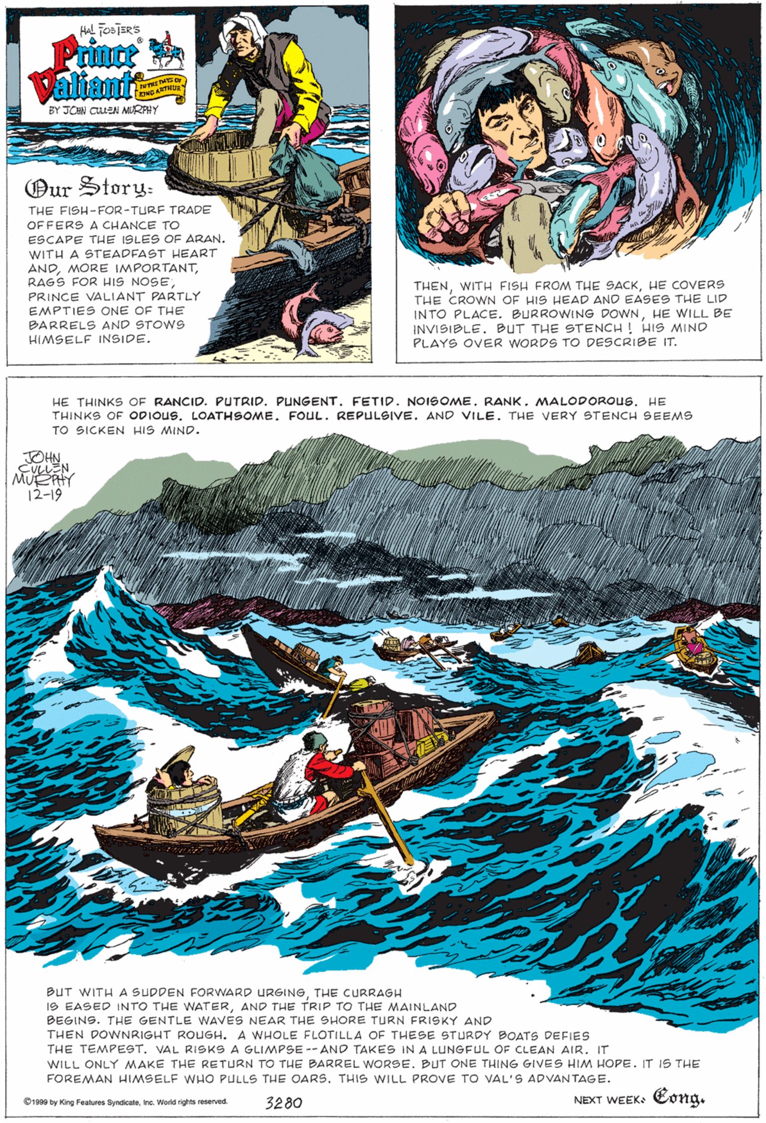 Illustration OCR: HAL Foa JERS Prince Valiant BY JON CUueN MURAHY Our Story: THE FISH-FOR-TURF TRADE OF FERS A CHANCE TO ESCAPE THE I9LES OF ARAN. WITH A STEADFAST HEART ANDRAGS FOR HIS NOSE PRINCE VALIANT PARTLY EMPTIES ONE OF THE BARRELS AND STOWS THENHE COVERS THE CROWN OF HIS HEAD AND EASES THE LID INTO PLACE. BURROWING DOWNHE WILL BE INVISIBLE. BUT THE STENCH ! HIS MINO PLAYS OVER WORDS TO DESCRIBE IT. HIMSELF INSIDE. HE THINKS OF RANCID. PUTRID. PUNGENT. FETID. NOISOME. RANK. MALODOROUS. HE THINKS OF ODIOUS. LOATHSOMEFOUL. REPULSIVE. AND VILE. THE VERY STENCH SEEMS TO SICKEN HIS MIND. MUEY 12-19 BUT WITH A SUDDEN FORWARD URGINGTHE CURRAGH 19 EASED INTO THE WATERAND THE TRIP TO THE MAINLAND BEGINS. THE GENTLE WAVES NEAR THE SHORE TURN FRISKY AND THEN DOWNRIGHT ROUGH. A WHOLE FLOTILLA OF THESE STURDY BOATS DEFIES THE TEMPE9T. VAL RISKS A GLIMPSE -- AND TAKES IN A LUNGFUL OF CLEAN AIR. IT WILL ONLY MAKE THE RETURN TO THE BARREL WORSE. BUT ONE THING GIVES HIM HOPE. IT IS THE FOREMAN HIMSELF WHO PULLS THE OARS. THIS WILL PROVE TO VAL'S ADVANTAGE. 3280 NEXT WEEK: Cong. C1900 by King Features SyndicateInc. World rights reserved. HAL Foa JERS Prince Valiant BY JON CUueN MURAHY Our Story: THE FISH-FOR-TURF TRADE OF FERS A CHANCE TO ESCAPE THE I9LES OF ARAN. WITH A STEADFAST HEART ANDMORE IMPORTANTRAGS FOR HIS NOSE PRINCE VALIANT PARTLY EMPTIES ONE OF THE BARRELS AND STOWS THENWITH FISH FROM THE SACKHE COVERS THE CROWN OF HIS HEAD AND EASES THE LID INTO PLACE. BURROWING DOWNHE WILL BE INVISIBLE. BUT THE STENCH ! HIS MINO PLAYS OVER WORDS TO DESCRIBE IT. HIMSELF INSIDE. HE THINKS OF RANCID. PUTRID. PUNGENT. FETID. NOISOME. RANK. MALODOROUS. HE THINKS OF ODIOUS. LOATHSOMEFOUL. REPULSIVE. AND VILE. THE VERY STENCH SEEMS TO SICKEN HIS MIND. MUEY 12-19 BUT WITH A SUDDEN FORWARD URGINGTHE CURRAGH 19 EASED INTO THE WATERAND THE TRIP TO THE MAINLAND BEGINS. THE GENTLE WAVES NEAR THE SHORE TURN FRISKY AND THEN DOWNRIGHT ROUGH. A WHOLE FLOTILLA OF THESE STURDY BOATS DEFIES THE TEMPE9T. VAL RISKS A GLIMPSE -- AND TAKES IN A LUNGFUL OF CLEAN AIR. IT WILL ONLY MAKE THE RETURN TO THE BARREL WORSE. BUT ONE THING GIVES HIM HOPE. IT IS THE FOREMAN HIMSELF WHO PULLS THE OARS. THIS WILL PROVE TO VAL'S ADVANTAGE. 3280 NEXT WEEK: Cong. C1900 by King Features SyndicateInc. World rights reserved.