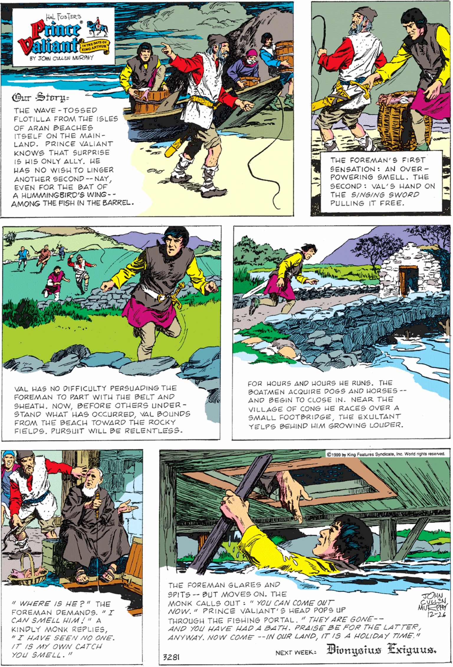 Comics OCR: HAL FOSTERS Prince Valiants KING ARTHU BY JON CULEN MRAHY Our Story- THE WAVE - TOSSED FLOTILLA FROM THE 1SLES OF ARAN BEACHES ITSELF ON THE MAIN- LAND. PRINCE VALIANT KNOWS THAT SURPRISE 1S HIS ONLY ALLY. HE HAS NO WISH TO LINGER THE FOREMAN'S FIRST SENSATION: AN OVER - POWERING SMELL. THE ANOTHER SECOND-- NAYEVEN FOR THE BAT OF A HUMMINGBIRO'S WING -- AMONG THE FISH IN THE BARREL. SECOND : VAL'S HAND ON THE SINGING SWORD PULLING IT FREE. VAL HAS NO DIFFICULTY PERSUADING THE FOREMAN TO PART WITH THE BELT AND FOR HOURS AND HOURS HE RUNS. THE BOATMEN ACQUIRE DOGS AND HORSES-- AND BEGIN TO CLOSE IN. NEAR THE SHEATH. NOWBEFORE OTHERS UNDER - STAND WHAT HAS OCCURREDVAL BOUNDS FROM THE BEACH TOWARD THE ROCKY FIELDS. PURSUIT WILL BE RELENTLESS. VILLAGE OF CONG HE RACES OVER A SMALL FOOTBRIDGETHE EXULTANT YELPS BEHIND HIM GROWING LOUDER. 1988 y King Features SyndicaleInc. Wond rights reseved THE FOREMAN GLARES AND SPITS -- BUT MOVES ON. THE MONK CALLS OUT : " YOU CAN COME OUT NOW. " PRINCE VALIANT'S HEAD POPS UP THROUGH THE FISHING PORTAL." THEY ARE GONE-- AND YOU HAVE HAD A BATH. PRAISE BE FOR THE LATTERIT ISA HOLIDAY TIME." JOHN " WHERE IS HE ?" THE FOREMAN DEMANDS. "I CAN SMELL HIM!" A KINDLY MONK REPLIES"I HAVE SEEN NO ONE. IT IS MY OWN CATCH YOU SMELL." 12-26 NEXT WEEK: Bionysius Exiguus. 3281 HAL FOSTERS Prince Valiants KING ARTHU BY JON CULEN MRAHY Our Story- THE WAVE - TOSSED FLOTILLA FROM THE 1SLES OF ARAN BEACHES ITSELF ON THE MAIN- LAND. PRINCE VALIANT KNOWS THAT SURPRISE 1S HIS ONLY ALLY. HE HAS NO WISH TO LINGER THE FOREMAN'S FIRST SENSATION: AN OVER - POWERING SMELL. THE ANOTHER SECOND-- NAYEVEN FOR THE BAT OF A HUMMINGBIRO'S WING -- AMONG THE FISH IN THE BARREL. SECOND : VAL'S HAND ON THE SINGING SWORD PULLING IT FREE. VAL HAS NO DIFFICULTY PERSUADING THE FOREMAN TO PART WITH THE BELT AND FOR HOURS AND HOURS HE RUNS. THE BOATMEN ACQUIRE DOGS AND HORSES-- AND BEGIN TO CLOSE IN. NEAR THE SHEATH. NOWBEFORE OTHERS UNDER - STAND WHAT HAS OCCURREDVAL BOUNDS FROM THE BEACH TOWARD THE ROCKY FIELDS. PURSUIT WILL BE RELENTLESS. VILLAGE OF CONG HE RACES OVER A SMALL FOOTBRIDGETHE EXULTANT YELPS BEHIND HIM GROWING LOUDER. 1988 y King Features SyndicaleInc. Wond rights reseved THE FOREMAN GLARES AND SPITS -- BUT MOVES ON. THE MONK CALLS OUT : " YOU CAN COME OUT NOW. " PRINCE VALIANT'S HEAD POPS UP THROUGH THE FISHING PORTAL." THEY ARE GONE-- AND YOU HAVE HAD A BATH. PRAISE BE FOR THE LATTERANYWAY. NOW COME --IN OUR LANDIT ISA HOLIDAY TIME." JOHN " WHERE IS HE ?" THE FOREMAN DEMANDS. "I CAN SMELL HIM!" A KINDLY MONK REPLIES"I HAVE SEEN NO ONE. IT IS MY OWN CATCH YOU SMELL." 12-26 NEXT WEEK: Bionysius Exiguus. 3281