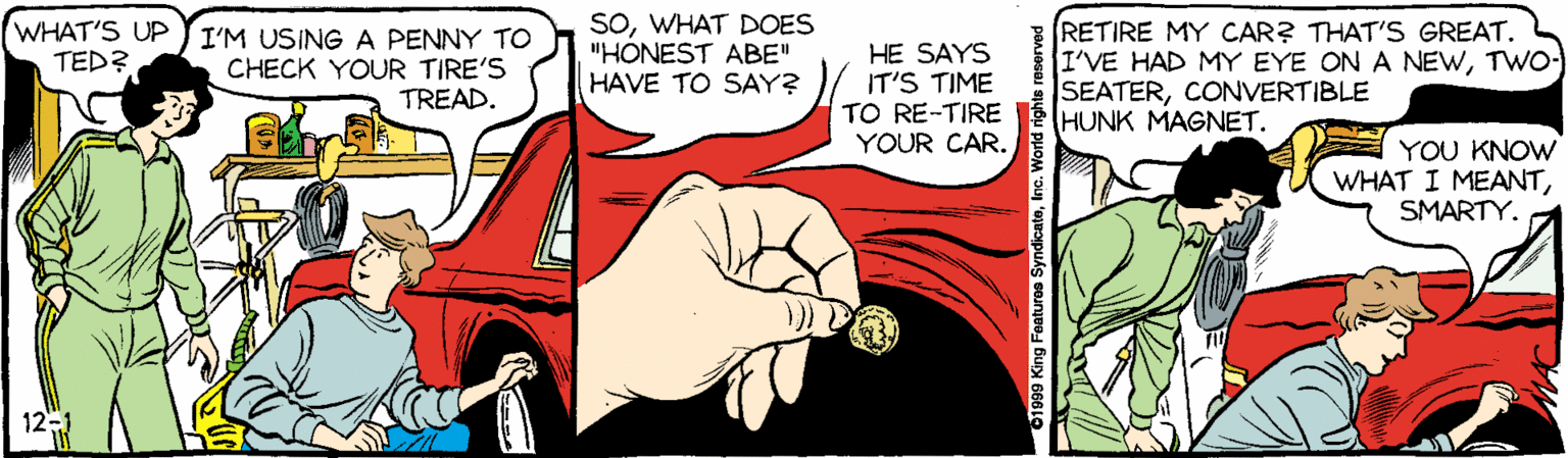 Drawing OCR: SOWHAT DOES "HONEST ABE" HAVE TO SAY? RETIRE MY CAR? THAT'S GREAT. I'VE HAD MY EYE ON A NEWTWO- SEATERCONVERTIBLE HUNK MAGNET. WHAT'S UP JI'M USINGA PENNY TO TED? HE SAYS IT'S TIME TO RE-TIRE YOUR CAR. CHECK YOUR TIRE'S TREAD. YOU KNOW WHAT I MEANTSMARTY. 12 01999 King Featuroa SyndicateInc. World righte SOWHAT DOES "HONEST ABE" HAVE TO SAY? RETIRE MY CAR? THAT'S GREAT. I'VE HAD MY EYE ON A NEWTWO- SEATERCONVERTIBLE HUNK MAGNET. WHAT'S UP JI'M USINGA PENNY TO TED? HE SAYS IT'S TIME TO RE-TIRE YOUR CAR. CHECK YOUR TIRE'S TREAD. YOU KNOW WHAT I MEANTSMARTY. 12 01999 King Featuroa SyndicateInc. World righte