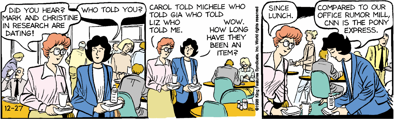 Art OCR: COMPARED TO OUR OFFICE RUMOR MILLCNN IS THE PONY EXPRESS. WHO TOLD YOU?) CAROL TOLD MICHELE WHO SINCE LUNCH. DID YOU HEAR? MARK AND CHRISTINE IN RESEARCH ARE DATING! TOLD GIA WHO TOLD LIZ WHO TOLD ME. WOw. HOW LONG HAVE THEY BEEN AN ITEM? 12-27 ures SyndicateI COMPARED TO OUR OFFICE RUMOR MILLCNN IS THE PONY EXPRESS. WHO TOLD YOU?) CAROL TOLD MICHELE WHO SINCE LUNCH. DID YOU HEAR? MARK AND CHRISTINE IN RESEARCH ARE DATING! TOLD GIA WHO TOLD LIZ WHO TOLD ME. WOw. HOW LONG HAVE THEY BEEN AN ITEM? 12-27 ures Syndicate