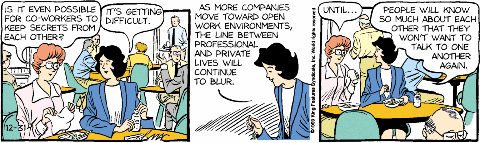 Parallel OCR: AS MORE COMPANIES MOVE TOWARD OPEN WORK ENVIRONMENTSTHE LINE BETWEEN PROFESSIONAL AND PRIVATE LIVES WILL CONTINUE TO BLUR. IS IT EVEN POSSIBLE FOR CO-WORKERS TO DIFFICULT. KEEP SECRETS FROM EACH OTHER? PEOPLE WILL KNOW SO MUCH ABOUT EACH OTHER THAT THEY WON'T WANT TO TALK TO ONE ANOTHER AGAIN. IT'S GETTING UNTIL... 12- 1999 King Features SyndicateInc. World rights reserved AS MORE COMPANIES MOVE TOWARD OPEN WORK ENVIRONMENTSTHE LINE BETWEEN PROFESSIONAL AND PRIVATE LIVES WILL CONTINUE TO BLUR. IS IT EVEN POSSIBLE FOR CO-WORKERS TO DIFFICULT. KEEP SECRETS FROM EACH OTHER? PEOPLE WILL KNOW SO MUCH ABOUT EACH OTHER THAT THEY WON'T WANT TO TALK TO ONE ANOTHER AGAIN. IT'S GETTING UNTIL... 12- 1999 King Features SyndicateInc. World rights reserved