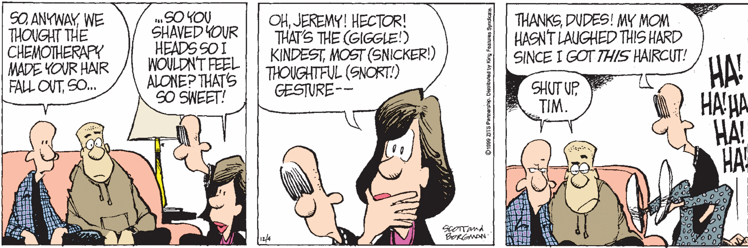 Fiction OCR: SOWE THOUGHT THE CHEMOTHERAPY MADE YOUR HAIR FALL OUTSO. SHAVED YOUR HEADS SO I WOULDNT FEEL ALONE? THAT'S SO SWEET! OHJEREMY! HECTOR! THAT'S THE (GIGGLE!) KINDESTMOST (SNICKER!) THOUGHTFUL (SNORT!) GESTURE-- THANKSDUDES! MY MOM HASN'T LAUGHED THIS HARD SINCE I GOT THIS HAIRCUT! HA! HA'HA HÄ! HA SHUT UP TIM. SOWE THOUGHT THE CHEMOTHERAPY MADE YOUR HAIR FALL OUTSO. SHAVED YOUR HEADS SO I WOULDNT FEEL ALONE? THAT'S SO SWEET! OHJEREMY! HECTOR! THAT'S THE (GIGGLE!) KINDESTMOST (SNICKER!) THOUGHTFUL (SNORT!) GESTURE-- THANKSDUDES! MY MOM HASN'T LAUGHED THIS HARD SINCE I GOT THIS HAIRCUT! HA! HA'HA HÄ! HA SHUT UP TIM.