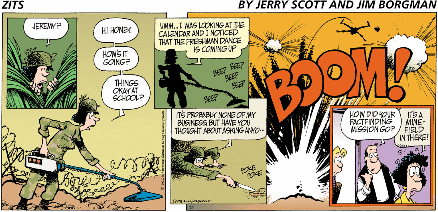 Illustration OCR: ZITS BY JERRY SCOTT AND JIM BORGMAN JEREMY? UMM. I WAS LOOKING AT THE CALENDAR AND I NOTICED THAT THE FRESHMAN DANCE IS COMING UP. HI HONEY. HOW'S IT GOING? THINGS OKAY AT SCHOOL? BEEP BEEP BEEP BEEP BEEP ITS PROBABLY NONE OF MY BUSINESS BUT HAVE YOU THOUGHT ABOUTASKING ANYO.. HOW DID YOUR FACTFINDING MISSION GO? / FIELD ITS A MINE- IN THERE! POKE POKE 215 ZITS BY JERRY SCOTT AND JIM BORGMAN JEREMY? UMM. I WAS LOOKING AT THE CALENDAR AND I NOTICED THAT THE FRESHMAN DANCE IS COMING UP. HI HONEY. HOW'S IT GOING? THINGS OKAY AT SCHOOL? BEEP BEEP BEEP BEEP BEEP ITS PROBABLY NONE OF MY BUSINESS BUT HAVE YOU THOUGHT ABOUTASKING ANYO.. HOW DID YOUR FACTFINDING MISSION GO? / FIELD ITS A MINE- IN THERE! POKE POKE 215